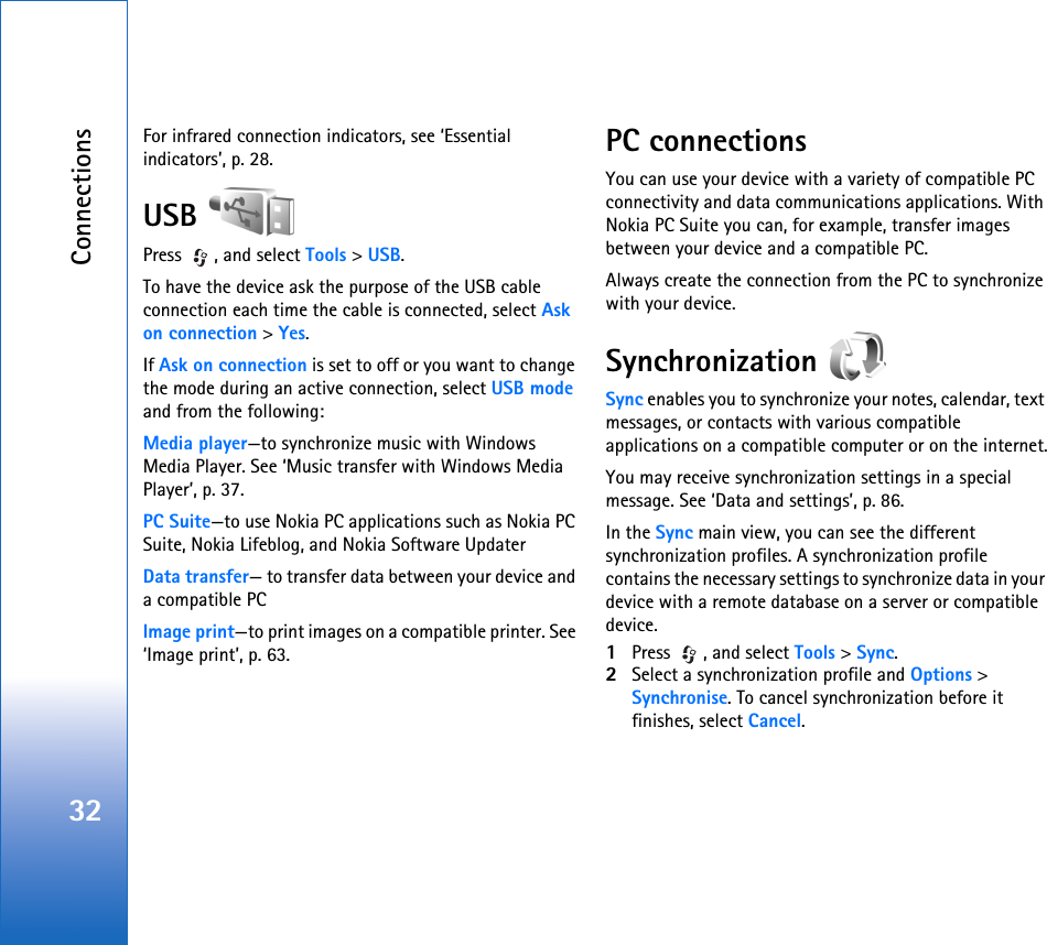 Connections32For infrared connection indicators, see ‘Essential indicators’, p. 28.USB Press  , and select Tools &gt; USB.To have the device ask the purpose of the USB cable connection each time the cable is connected, select Ask on connection &gt; Yes.If Ask on connection is set to off or you want to change the mode during an active connection, select USB mode and from the following:Media player—to synchronize music with Windows Media Player. See ‘Music transfer with Windows Media Player’, p. 37.PC Suite—to use Nokia PC applications such as Nokia PC Suite, Nokia Lifeblog, and Nokia Software UpdaterData transfer— to transfer data between your device and a compatible PCImage print—to print images on a compatible printer. See ‘Image print’, p. 63.PC connectionsYou can use your device with a variety of compatible PC connectivity and data communications applications. With Nokia PC Suite you can, for example, transfer images between your device and a compatible PC.Always create the connection from the PC to synchronize with your device.Synchronization Sync enables you to synchronize your notes, calendar, text messages, or contacts with various compatible applications on a compatible computer or on the internet.You may receive synchronization settings in a special message. See ‘Data and settings’, p. 86.In the Sync main view, you can see the different synchronization profiles. A synchronization profile contains the necessary settings to synchronize data in your device with a remote database on a server or compatible device.1Press  , and select Tools &gt; Sync. 2Select a synchronization profile and Options &gt; Synchronise. To cancel synchronization before it finishes, select Cancel.