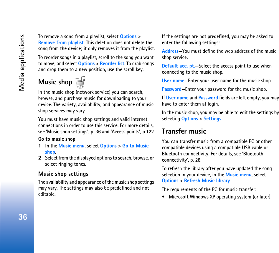 Media applications36To remove a song from a playlist, select Options &gt; Remove from playlist. This deletion does not delete the song from the device; it only removes it from the playlist.To reorder songs in a playlist, scroll to the song you want to move, and select Options &gt; Reorder list. To grab songs and drop them to a new position, use the scroll key.Music shop In the music shop (network service) you can search, browse, and purchase music for downloading to your device. The variety, availability, and appearance of music shop services may vary.You must have music shop settings and valid internet connections in order to use this service. For more details, see ‘Music shop settings’, p. 36 and ‘Access points’, p.122.Go to music shop1In the Music menu, select Options &gt; Go to Music shop.2Select from the displayed options to search, browse, or select ringing tones.Music shop settingsThe availability and appearance of the music shop settings may vary. The settings may also be predefined and not editable.If the settings are not predefined, you may be asked to enter the following settings:Address—You must define the web address of the music shop service.Default acc. pt.—Select the access point to use when connecting to the music shop.User name—Enter your user name for the music shop.Password—Enter your password for the music shop.If User name and Password fields are left empty, you may have to enter them at login.In the music shop, you may be able to edit the settings by selecting Options &gt; Settings.Transfer musicYou can transfer music from a compatible PC or other compatible devices using a compatible USB cable or Bluetooth connectivity. For details, see ‘Bluetooth connectivity’, p. 28.To refresh the library after you have updated the song selection in your device, in the Music menu, select Options &gt; Refresh Music libraryThe requirements of the PC for music transfer:• Microsoft Windows XP operating system (or later)