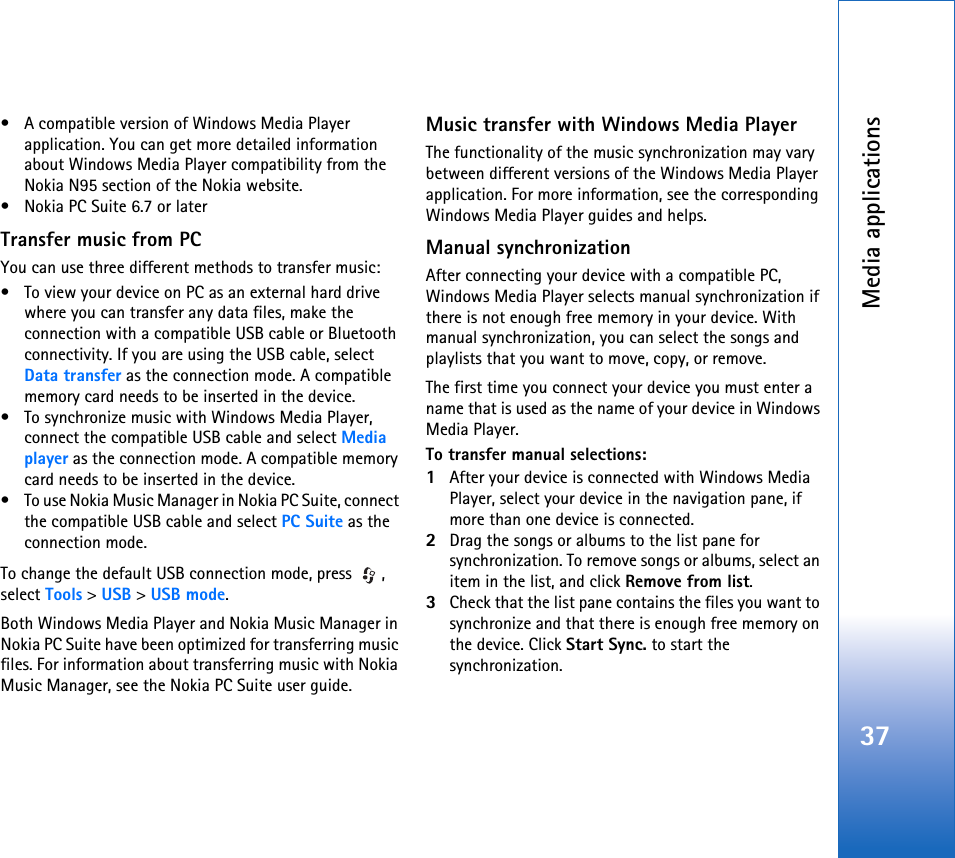 Media applications37• A compatible version of Windows Media Player application. You can get more detailed information about Windows Media Player compatibility from the Nokia N95 section of the Nokia website.• Nokia PC Suite 6.7 or laterTransfer music from PCYou can use three different methods to transfer music:• To view your device on PC as an external hard drive where you can transfer any data files, make the connection with a compatible USB cable or Bluetooth connectivity. If you are using the USB cable, select Data transfer as the connection mode. A compatible memory card needs to be inserted in the device.• To synchronize music with Windows Media Player, connect the compatible USB cable and select Media player as the connection mode. A compatible memory card needs to be inserted in the device.• To use Nokia Music Manager in Nokia PC Suite, connect the compatible USB cable and select PC Suite as the connection mode.To change the default USB connection mode, press  , select Tools &gt; USB &gt; USB mode.Both Windows Media Player and Nokia Music Manager in Nokia PC Suite have been optimized for transferring music files. For information about transferring music with Nokia Music Manager, see the Nokia PC Suite user guide.Music transfer with Windows Media PlayerThe functionality of the music synchronization may vary between different versions of the Windows Media Player application. For more information, see the corresponding Windows Media Player guides and helps.Manual synchronizationAfter connecting your device with a compatible PC, Windows Media Player selects manual synchronization if there is not enough free memory in your device. With manual synchronization, you can select the songs and playlists that you want to move, copy, or remove.The first time you connect your device you must enter a name that is used as the name of your device in Windows Media Player.To transfer manual selections:1After your device is connected with Windows Media Player, select your device in the navigation pane, if more than one device is connected.2Drag the songs or albums to the list pane for synchronization. To remove songs or albums, select an item in the list, and click Remove from list.3Check that the list pane contains the files you want to synchronize and that there is enough free memory on the device. Click Start Sync. to start the synchronization.