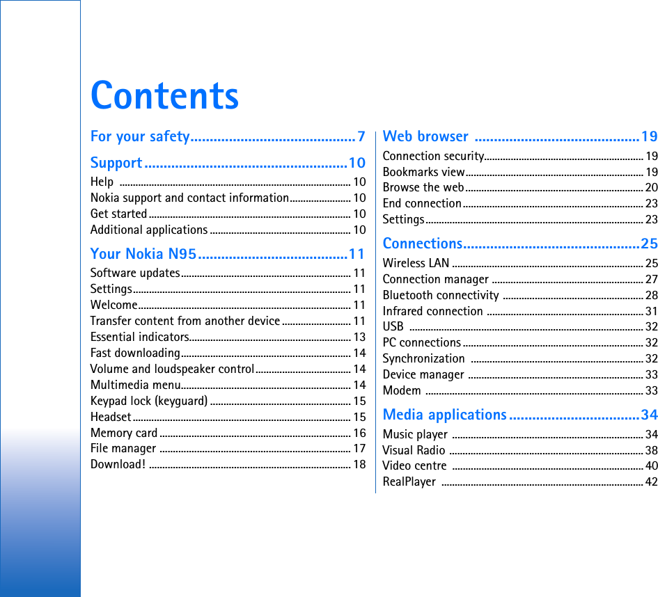 ContentsFor your safety...........................................7Support .....................................................10Help ....................................................................................... 10Nokia support and contact information....................... 10Get started............................................................................ 10Additional applications ..................................................... 10Your Nokia N95.......................................11Software updates................................................................ 11Settings.................................................................................. 11Welcome................................................................................ 11Transfer content from another device .......................... 11Essential indicators.............................................................13Fast downloading................................................................ 14Volume and loudspeaker control.................................... 14Multimedia menu................................................................ 14Keypad lock (keyguard) ..................................................... 15Headset.................................................................................. 15Memory card ........................................................................ 16File manager ........................................................................ 17Download! ............................................................................ 18Web browser ...........................................19Connection security............................................................19Bookmarks view...................................................................19Browse the web................................................................... 20End connection....................................................................23Settings.................................................................................. 23Connections..............................................25Wireless LAN ........................................................................ 25Connection manager ......................................................... 27Bluetooth connectivity .....................................................28Infrared connection ........................................................... 31USB ........................................................................................ 32PC connections ....................................................................32Synchronization .................................................................32Device manager ..................................................................33Modem .................................................................................. 33Media applications ..................................34Music player ........................................................................ 34Visual Radio ......................................................................... 38Video centre  ........................................................................40RealPlayer ............................................................................ 42