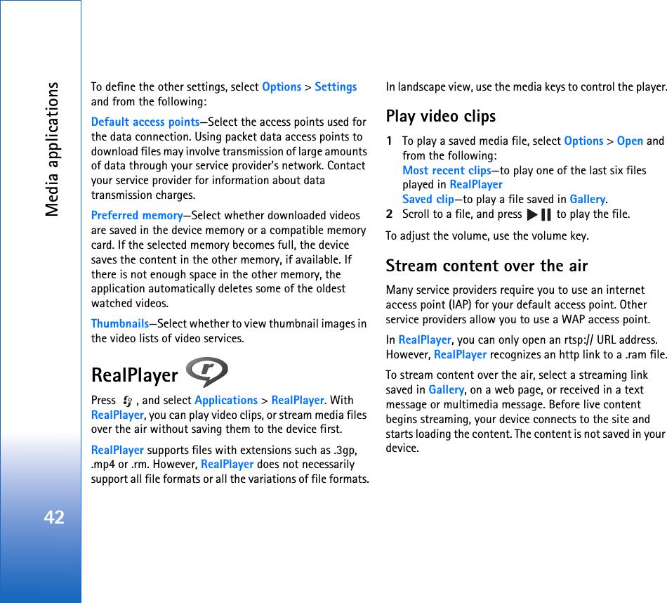 Media applications42To define the other settings, select Options &gt; Settings and from the following:Default access points—Select the access points used for the data connection. Using packet data access points to download files may involve transmission of large amounts of data through your service provider&apos;s network. Contact your service provider for information about data transmission charges.Preferred memory—Select whether downloaded videos are saved in the device memory or a compatible memory card. If the selected memory becomes full, the device saves the content in the other memory, if available. If there is not enough space in the other memory, the application automatically deletes some of the oldest watched videos.Thumbnails—Select whether to view thumbnail images in the video lists of video services.RealPlayer Press  , and select Applications &gt; RealPlayer. With RealPlayer, you can play video clips, or stream media files over the air without saving them to the device first. RealPlayer supports files with extensions such as .3gp, .mp4 or .rm. However, RealPlayer does not necessarily support all file formats or all the variations of file formats.In landscape view, use the media keys to control the player.Play video clips1To play a saved media file, select Options &gt; Open and from the following:Most recent clips—to play one of the last six files played in RealPlayerSaved clip—to play a file saved in Gallery.2Scroll to a file, and press   to play the file.To adjust the volume, use the volume key.Stream content over the airMany service providers require you to use an internet access point (IAP) for your default access point. Other service providers allow you to use a WAP access point.In RealPlayer, you can only open an rtsp:// URL address. However, RealPlayer recognizes an http link to a .ram file.To stream content over the air, select a streaming link saved in Gallery, on a web page, or received in a text message or multimedia message. Before live content begins streaming, your device connects to the site and starts loading the content. The content is not saved in your device.