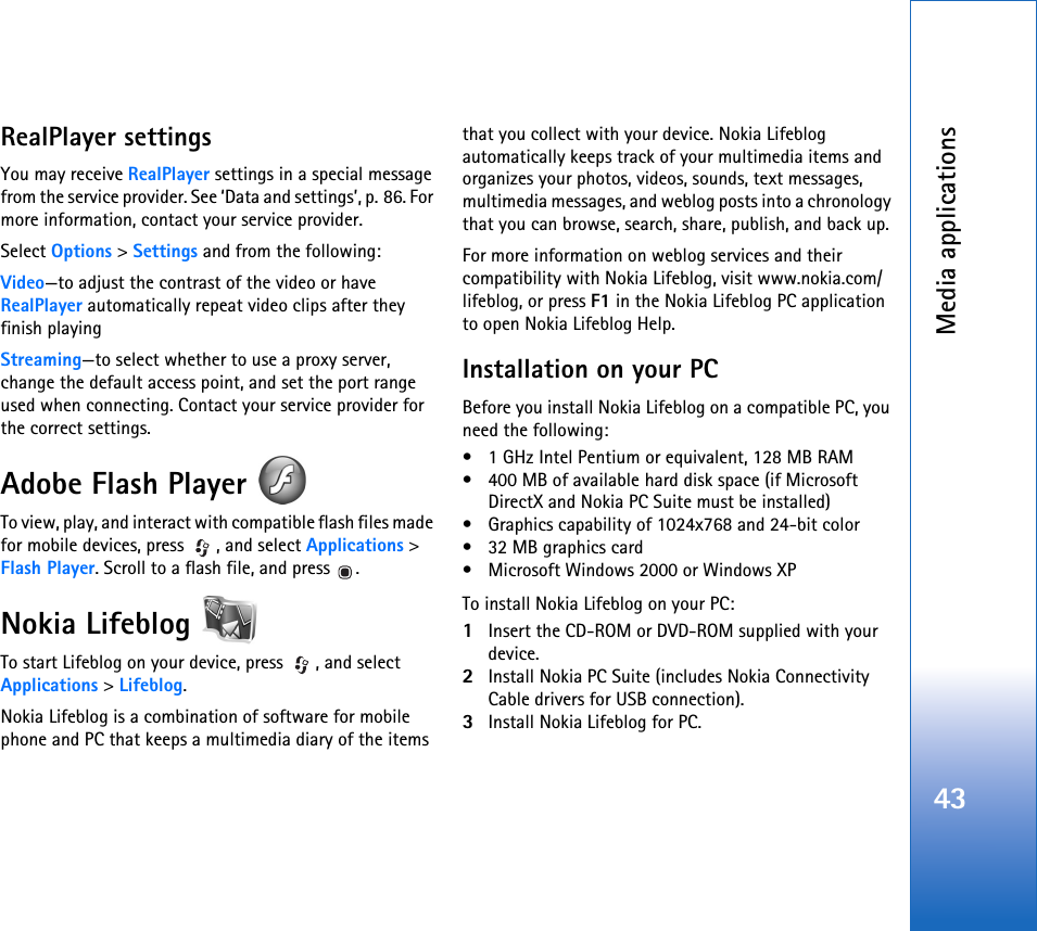 Media applications43RealPlayer settingsYou may receive RealPlayer settings in a special message from the service provider. See ‘Data and settings’, p. 86. For more information, contact your service provider.Select Options &gt; Settings and from the following:Video—to adjust the contrast of the video or have RealPlayer automatically repeat video clips after they finish playingStreaming—to select whether to use a proxy server, change the default access point, and set the port range used when connecting. Contact your service provider for the correct settings.Adobe Flash Player To view, play, and interact with compatible flash files made for mobile devices, press  , and select Applications &gt; Flash Player. Scroll to a flash file, and press  .Nokia Lifeblog To start Lifeblog on your device, press  , and select Applications &gt; Lifeblog.Nokia Lifeblog is a combination of software for mobile phone and PC that keeps a multimedia diary of the items that you collect with your device. Nokia Lifeblog automatically keeps track of your multimedia items and organizes your photos, videos, sounds, text messages, multimedia messages, and weblog posts into a chronology that you can browse, search, share, publish, and back up.For more information on weblog services and their compatibility with Nokia Lifeblog, visit www.nokia.com/lifeblog, or press F1 in the Nokia Lifeblog PC application to open Nokia Lifeblog Help.Installation on your PCBefore you install Nokia Lifeblog on a compatible PC, you need the following:• 1 GHz Intel Pentium or equivalent, 128 MB RAM• 400 MB of available hard disk space (if Microsoft DirectX and Nokia PC Suite must be installed) • Graphics capability of 1024x768 and 24-bit color• 32 MB graphics card• Microsoft Windows 2000 or Windows XP To install Nokia Lifeblog on your PC:1Insert the CD-ROM or DVD-ROM supplied with your device.2Install Nokia PC Suite (includes Nokia Connectivity Cable drivers for USB connection).3Install Nokia Lifeblog for PC. 