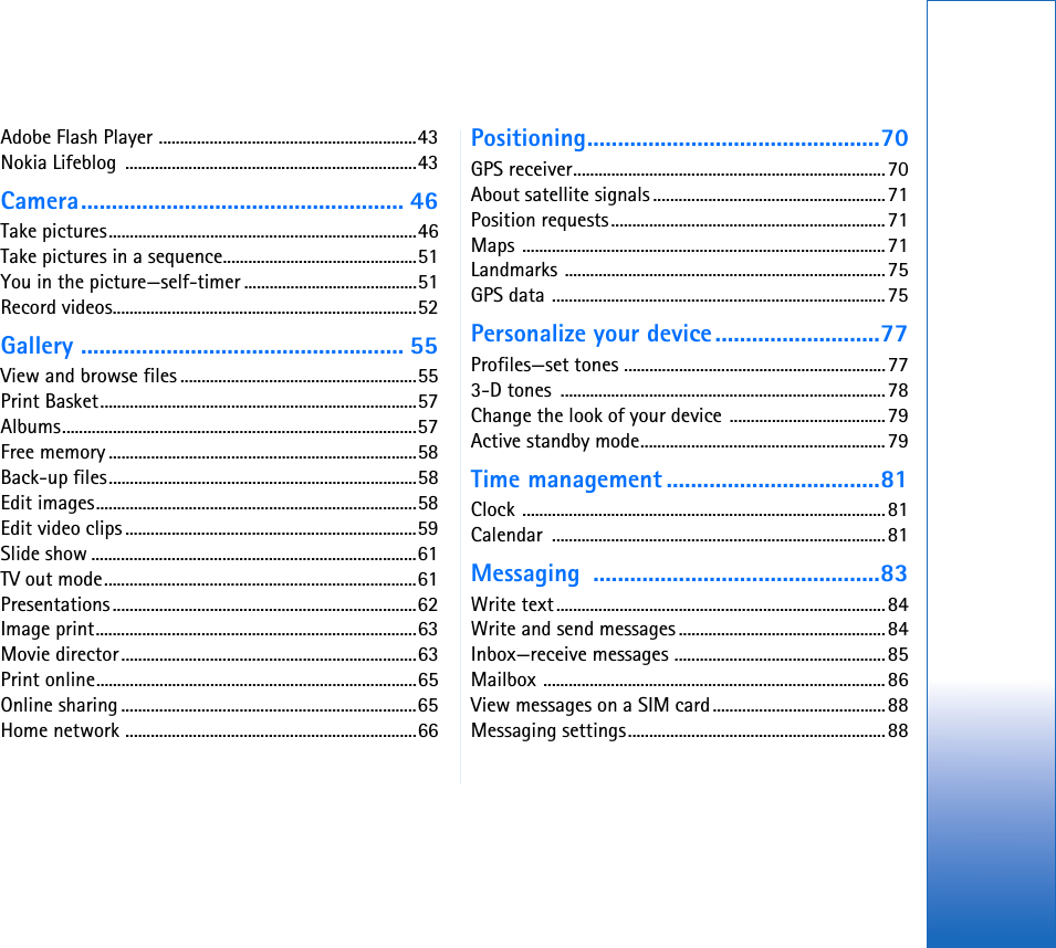 Adobe Flash Player .............................................................43Nokia Lifeblog  .....................................................................43Camera..................................................... 46Take pictures.........................................................................46Take pictures in a sequence..............................................51You in the picture—self-timer .........................................51Record videos........................................................................52Gallery ..................................................... 55View and browse files ........................................................55Print Basket...........................................................................57Albums....................................................................................57Free memory .........................................................................58Back-up files.........................................................................58Edit images............................................................................58Edit video clips .....................................................................59Slide show .............................................................................61TV out mode..........................................................................61Presentations........................................................................62Image print............................................................................63Movie director......................................................................63Print online............................................................................65Online sharing ......................................................................65Home network .....................................................................66Positioning................................................70GPS receiver..........................................................................70About satellite signals .......................................................71Position requests.................................................................71Maps ......................................................................................71Landmarks ............................................................................75GPS data ...............................................................................75Personalize your device...........................77Profiles—set tones ..............................................................773-D tones  .............................................................................78Change the look of your device .....................................79Active standby mode..........................................................79Time management ...................................81Clock ......................................................................................81Calendar ...............................................................................81Messaging ...............................................83Write text..............................................................................84Write and send messages .................................................84Inbox—receive messages ..................................................85Mailbox .................................................................................86View messages on a SIM card.........................................88Messaging settings.............................................................88