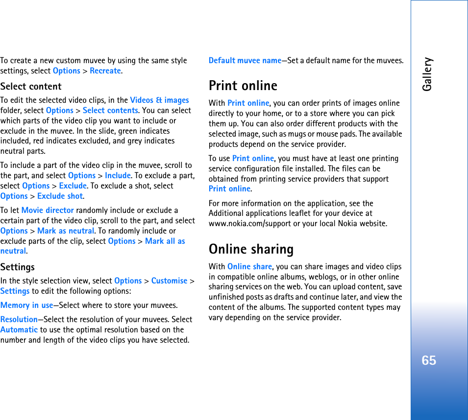 Gallery65To create a new custom muvee by using the same style settings, select Options &gt; Recreate.Select contentTo edit the selected video clips, in the Videos &amp; images folder, select Options &gt; Select contents. You can select which parts of the video clip you want to include or exclude in the muvee. In the slide, green indicates included, red indicates excluded, and grey indicates neutral parts.To include a part of the video clip in the muvee, scroll to the part, and select Options &gt; Include. To exclude a part, select Options &gt; Exclude. To exclude a shot, select Options &gt; Exclude shot.To let Movie director randomly include or exclude a certain part of the video clip, scroll to the part, and select Options &gt; Mark as neutral. To randomly include or exclude parts of the clip, select Options &gt; Mark all as neutral.SettingsIn the style selection view, select Options &gt; Customise &gt; Settings to edit the following options:Memory in use—Select where to store your muvees.Resolution—Select the resolution of your muvees. Select Automatic to use the optimal resolution based on the number and length of the video clips you have selected.Default muvee name—Set a default name for the muvees.Print onlineWith Print online, you can order prints of images online directly to your home, or to a store where you can pick them up. You can also order different products with the selected image, such as mugs or mouse pads. The available products depend on the service provider.To use Print online, you must have at least one printing service configuration file installed. The files can be obtained from printing service providers that support Print online.For more information on the application, see the Additional applications leaflet for your device at www.nokia.com/support or your local Nokia website.Online sharingWith Online share, you can share images and video clips in compatible online albums, weblogs, or in other online sharing services on the web. You can upload content, save unfinished posts as drafts and continue later, and view the content of the albums. The supported content types may vary depending on the service provider.