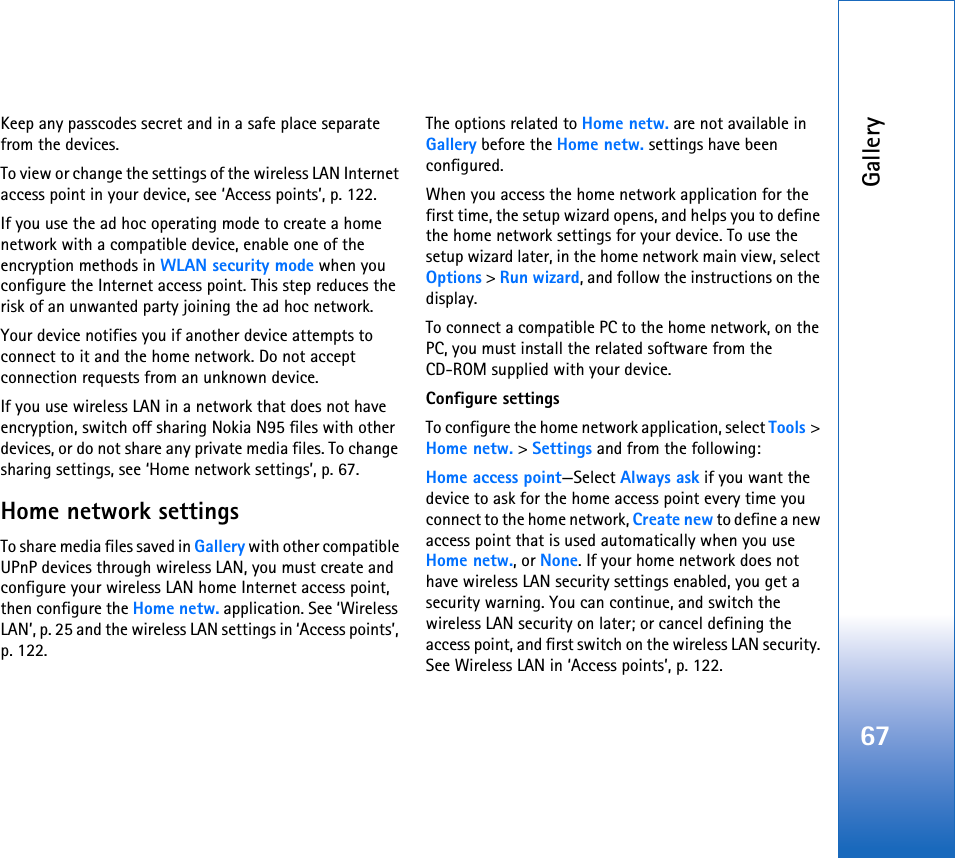 Gallery67Keep any passcodes secret and in a safe place separate from the devices.To view or change the settings of the wireless LAN Internet access point in your device, see ‘Access points’, p. 122.If you use the ad hoc operating mode to create a home network with a compatible device, enable one of the encryption methods in WLAN security mode when you configure the Internet access point. This step reduces the risk of an unwanted party joining the ad hoc network.Your device notifies you if another device attempts to connect to it and the home network. Do not accept connection requests from an unknown device.If you use wireless LAN in a network that does not have encryption, switch off sharing Nokia N95 files with other devices, or do not share any private media files. To change sharing settings, see ‘Home network settings’, p. 67.Home network settingsTo share media files saved in Gallery with other compatible UPnP devices through wireless LAN, you must create and configure your wireless LAN home Internet access point, then configure the Home netw. application. See ‘Wireless LAN’, p. 25 and the wireless LAN settings in ‘Access points’, p. 122.The options related to Home netw. are not available in Gallery before the Home netw. settings have been configured.When you access the home network application for the first time, the setup wizard opens, and helps you to define the home network settings for your device. To use the setup wizard later, in the home network main view, select Options &gt; Run wizard, and follow the instructions on the display.To connect a compatible PC to the home network, on the PC, you must install the related software from the CD-ROM supplied with your device.Configure settingsTo configure the home network application, select Tools &gt; Home netw. &gt; Settings and from the following: Home access point—Select Always ask if you want the device to ask for the home access point every time you connect to the home network, Create new to define a new access point that is used automatically when you use Home netw., or None. If your home network does not have wireless LAN security settings enabled, you get a security warning. You can continue, and switch the wireless LAN security on later; or cancel defining the access point, and first switch on the wireless LAN security. See Wireless LAN in ‘Access points’, p. 122.