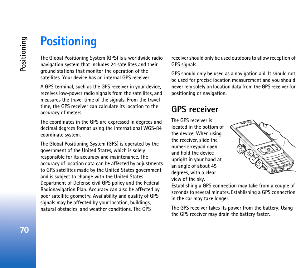 Positioning70PositioningThe Global Positioning System (GPS) is a worldwide radio navigation system that includes 24 satellites and their ground stations that monitor the operation of the satellites. Your device has an internal GPS receiver.A GPS terminal, such as the GPS receiver in your device, receives low-power radio signals from the satellites, and measures the travel time of the signals. From the travel time, the GPS receiver can calculate its location to the accuracy of meters.The coordinates in the GPS are expressed in degrees and decimal degrees format using the international WGS-84 coordinate system.The Global Positioning System (GPS) is operated by the government of the United States, which is solely responsible for its accuracy and maintenance. The accuracy of location data can be affected by adjustments to GPS satellites made by the United States government and is subject to change with the United States Department of Defense civil GPS policy and the Federal Radionavigation Plan. Accuracy can also be affected by poor satellite geometry. Availability and quality of GPS signals may be affected by your location, buildings, natural obstacles, and weather conditions. The GPS receiver should only be used outdoors to allow reception of GPS signals.GPS should only be used as a navigation aid. It should not be used for precise location measurement and you should never rely solely on location data from the GPS receiver for positioning or navigation.GPS receiverThe GPS receiver is located in the bottom of the device. When using the receiver, slide the numeric keypad open and hold the device upright in your hand at an angle of about 45 degrees, with a clear view of the sky. Establishing a GPS connection may take from a couple of seconds to several minutes. Establishing a GPS connection in the car may take longer.The GPS receiver takes its power from the battery. Using the GPS receiver may drain the battery faster.