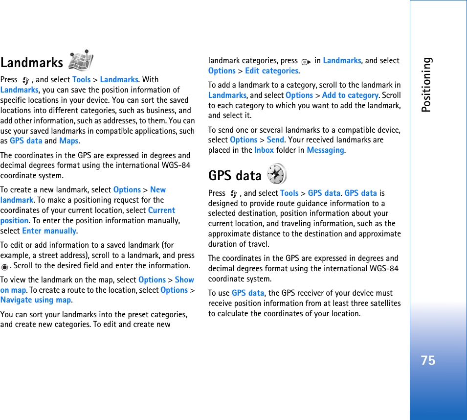 Positioning75Landmarks Press , and select Tools &gt; Landmarks. With Landmarks, you can save the position information of specific locations in your device. You can sort the saved locations into different categories, such as business, and add other information, such as addresses, to them. You can use your saved landmarks in compatible applications, such as GPS data and Maps.The coordinates in the GPS are expressed in degrees and decimal degrees format using the international WGS-84 coordinate system.To create a new landmark, select Options &gt; New landmark. To make a positioning request for the coordinates of your current location, select Current position. To enter the position information manually, select Enter manually.To edit or add information to a saved landmark (for example, a street address), scroll to a landmark, and press . Scroll to the desired field and enter the information.To view the landmark on the map, select Options &gt; Show on map. To create a route to the location, select Options &gt; Navigate using map.You can sort your landmarks into the preset categories, and create new categories. To edit and create new landmark categories, press   in Landmarks, and select Options &gt; Edit categories.To add a landmark to a category, scroll to the landmark in Landmarks, and select Options &gt; Add to category. Scroll to each category to which you want to add the landmark, and select it.To send one or several landmarks to a compatible device, select Options &gt; Send. Your received landmarks are placed in the Inbox folder in Messaging.GPS data Press , and select Tools &gt; GPS data. GPS data is designed to provide route guidance information to a selected destination, position information about your current location, and traveling information, such as the approximate distance to the destination and approximate duration of travel.The coordinates in the GPS are expressed in degrees and decimal degrees format using the international WGS-84 coordinate system.To use GPS data, the GPS receiver of your device must receive position information from at least three satellites to calculate the coordinates of your location.