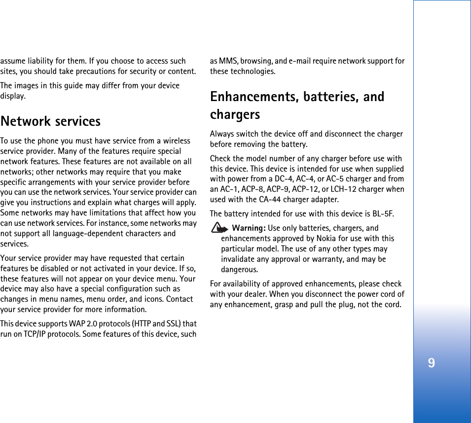 9assume liability for them. If you choose to access such sites, you should take precautions for security or content.The images in this guide may differ from your device display.Network servicesTo use the phone you must have service from a wireless service provider. Many of the features require special network features. These features are not available on all networks; other networks may require that you make specific arrangements with your service provider before you can use the network services. Your service provider can give you instructions and explain what charges will apply. Some networks may have limitations that affect how you can use network services. For instance, some networks may not support all language-dependent characters and services.Your service provider may have requested that certain features be disabled or not activated in your device. If so, these features will not appear on your device menu. Your device may also have a special configuration such as changes in menu names, menu order, and icons. Contact your service provider for more information. This device supports WAP 2.0 protocols (HTTP and SSL) that run on TCP/IP protocols. Some features of this device, such as MMS, browsing, and e-mail require network support for these technologies.Enhancements, batteries, and chargersAlways switch the device off and disconnect the charger before removing the battery.Check the model number of any charger before use with this device. This device is intended for use when supplied with power from a DC-4, AC-4, or AC-5 charger and from an AC-1, ACP-8, ACP-9, ACP-12, or LCH-12 charger when used with the CA-44 charger adapter.The battery intended for use with this device is BL-5F. Warning: Use only batteries, chargers, and enhancements approved by Nokia for use with this particular model. The use of any other types may invalidate any approval or warranty, and may be dangerous.For availability of approved enhancements, please check with your dealer. When you disconnect the power cord of any enhancement, grasp and pull the plug, not the cord.