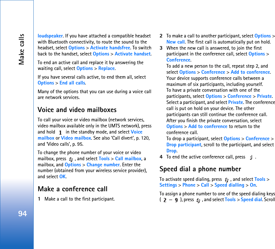 Make calls94loudspeaker. If you have attached a compatible headset with Bluetooth connectivity, to route the sound to the headset, select Options &gt; Activate handsfree. To switch back to the handset, select Options &gt; Activate handset.To end an active call and replace it by answering the waiting call, select Options &gt; Replace.If you have several calls active, to end them all, select Options &gt; End all calls.Many of the options that you can use during a voice call are network services.Voice and video mailboxesTo call your voice or video mailbox (network services, video mailbox available only in the UMTS network), press and hold   in the standby mode, and select Voice mailbox or Video mailbox. See also ‘Call divert’, p. 120, and ‘Video calls’, p. 95.To change the phone number of your voice or video mailbox, press  , and select Tools &gt; Call mailbox, a mailbox, and Options &gt; Change number. Enter the number (obtained from your wireless service provider), and select OK.Make a conference call1Make a call to the first participant.2To make a call to another participant, select Options &gt; New call. The first call is automatically put on hold.3When the new call is answered, to join the first participant in the conference call, select Options &gt; Conference.To add a new person to the call, repeat step 2, and select Options &gt; Conference &gt; Add to conference. Your device supports conference calls between a maximum of six participants, including yourself.To have a private conversation with one of the participants, select Options &gt; Conference &gt; Private. Select a participant, and select Private. The conference call is put on hold on your device. The other participants can still continue the conference call. After you finish the private conversation, select Options &gt; Add to conference to return to the conference call.To drop a participant, select Options &gt; Conference &gt; Drop participant, scroll to the participant, and select Drop. 4To end the active conference call, press  .Speed dial a phone numberTo activate speed dialing, press  , and select Tools &gt; Settings &gt; Phone &gt; Call &gt; Speed dialling &gt; On.To assign a phone number to one of the speed dialing keys ( — ), press  , and select Tools &gt; Speed dial. Scroll 