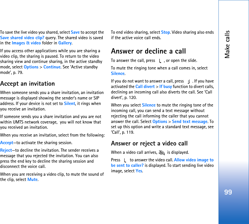 Make calls99To save the live video you shared, select Save to accept the Save shared video clip? query. The shared video is saved in the Images &amp; video folder in Gallery.If you access other applications while you are sharing a video clip, the sharing is paused. To return to the video sharing view and continue sharing, in the active standby mode, select Options &gt; Continue. See ‘Active standby mode’, p. 79.Accept an invitationWhen someone sends you a share invitation, an invitation message is displayed showing the sender’s name or SIP address. If your device is not set to Silent, it rings when you receive an invitation.If someone sends you a share invitation and you are not within UMTS network coverage,  you will not know that you received an invitation.When you receive an invitation, select from the following:Accept—to activate the sharing session.Reject—to decline the invitation. The sender receives a message that you rejected the invitation. You can also press the end key to decline the sharing session and disconnect the voice call.When you are receiving a video clip, to mute the sound of the clip, select Mute.To end video sharing, select Stop. Video sharing also ends if the active voice call ends.Answer or decline a callTo answer the call, press  , or open the slide.To mute the ringing tone when a call comes in, select Silence.If you do not want to answer a call, press  . If you have activated the Call divert &gt; If busy function to divert calls, declining an incoming call also diverts the call. See ‘Call divert’, p. 120.When you select Silence to mute the ringing tone of the incoming call, you can send a text message without rejecting the call informing the caller that you cannot answer the call. Select Options &gt; Send text message. To set up this option and write a standard text message, see ‘Call’, p. 119.Answer or reject a video callWhen a video call arrives,   is displayed. Press   to answer the video call. Allow video image to be sent to caller? is displayed. To start sending live video image, select Yes.