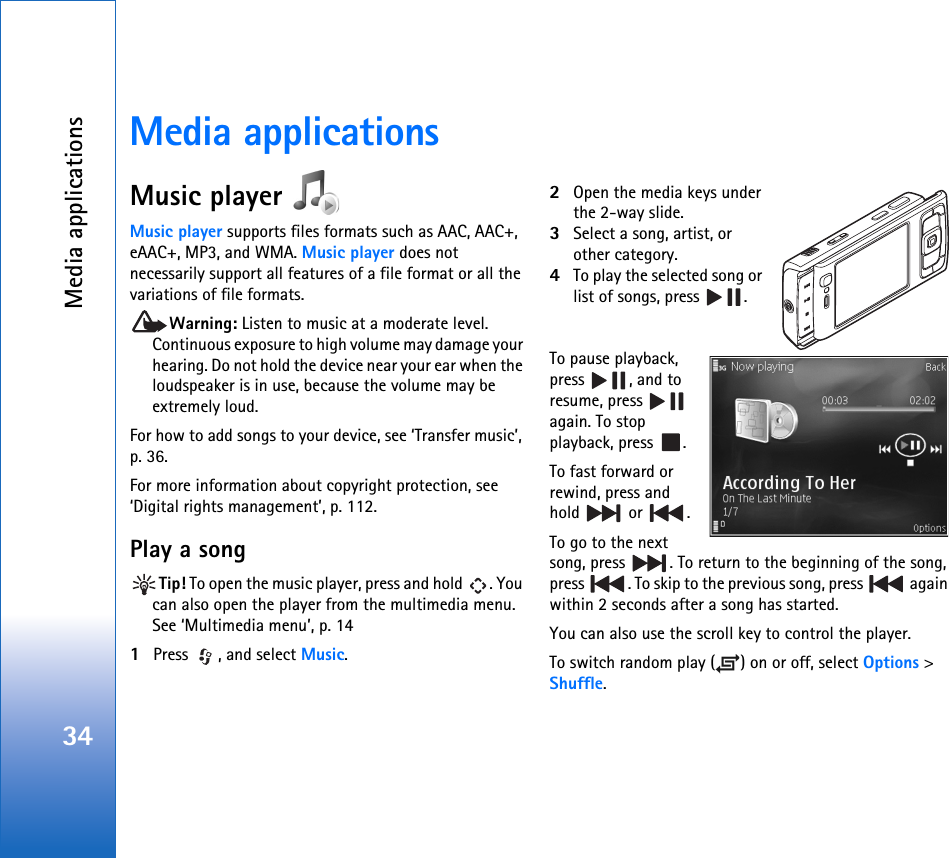 Media applications34Media applicationsMusic player Music player supports files formats such as AAC, AAC+, eAAC+, MP3, and WMA. Music player does not necessarily support all features of a file format or all the variations of file formats. Warning: Listen to music at a moderate level. Continuous exposure to high volume may damage your hearing. Do not hold the device near your ear when the loudspeaker is in use, because the volume may be extremely loud.For how to add songs to your device, see ‘Transfer music’, p. 36.For more information about copyright protection, see ‘Digital rights management’, p. 112.Play a songTip! To open the music player, press and hold  . You can also open the player from the multimedia menu. See ‘Multimedia menu’, p. 141Press  , and select Music.2Open the media keys under the 2-way slide.3Select a song, artist, or other category.4To play the selected song or list of songs, press  .To pause playback, press , and to resume, press   again. To stop playback, press  .To fast forward or rewind, press and hold  or .To go to the next song, press  . To return to the beginning of the song, press  . To skip to the previous song, press   again within 2 seconds after a song has started.You can also use the scroll key to control the player.To switch random play ( ) on or off, select Options &gt; Shuffle.