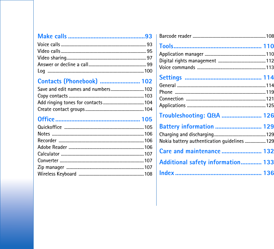 Make calls ................................................93Voice calls .............................................................................93Video calls............................................................................. 95Video sharing........................................................................ 97Answer or decline a call.................................................... 99Log .......................................................................................100Contacts (Phonebook) ......................... 102Save and edit names and numbers..............................102Copy contacts ....................................................................103Add ringing tones for contacts .....................................104Create contact groups.....................................................104Office..................................................... 105Quickoffice ........................................................................105Notes ...................................................................................106Recorder .............................................................................106Adobe Reader ....................................................................106Calculator ...........................................................................107Converter ............................................................................107Zip manager  ......................................................................107Wireless Keyboard  ...........................................................108Barcode reader ..................................................................108Tools....................................................... 110Application manager .......................................................110Digital rights management  ...........................................112Voice commands ..............................................................113Settings ................................................ 114General ................................................................................114Phone ..................................................................................119Connection ........................................................................121Applications .......................................................................125Troubleshooting: Q&amp;A ......................... 126Battery information ............................. 129Charging and discharging...............................................129Nokia battery authentication guidelines ...................129Care and maintenance ......................... 132Additional safety information............. 133Index ...................................................... 136