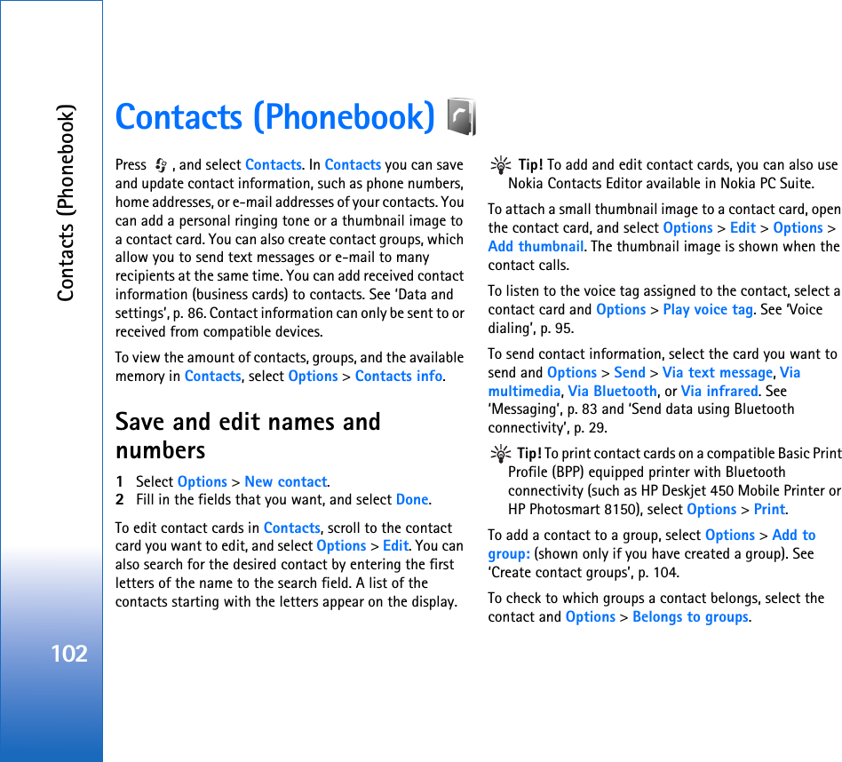 Contacts (Phonebook)102Contacts (Phonebook) Press  , and select Contacts. In Contacts you can save and update contact information, such as phone numbers, home addresses, or e-mail addresses of your contacts. You can add a personal ringing tone or a thumbnail image to a contact card. You can also create contact groups, which allow you to send text messages or e-mail to many recipients at the same time. You can add received contact information (business cards) to contacts. See ‘Data and settings’, p. 86. Contact information can only be sent to or received from compatible devices.To view the amount of contacts, groups, and the available memory in Contacts, select Options &gt; Contacts info.Save and edit names and numbers1Select Options &gt; New contact.2Fill in the fields that you want, and select Done.To edit contact cards in Contacts, scroll to the contact card you want to edit, and select Options &gt; Edit. You can also search for the desired contact by entering the first letters of the name to the search field. A list of the contacts starting with the letters appear on the display. Tip! To add and edit contact cards, you can also use Nokia Contacts Editor available in Nokia PC Suite. To attach a small thumbnail image to a contact card, open the contact card, and select Options &gt; Edit &gt; Options &gt; Add thumbnail. The thumbnail image is shown when the contact calls.To listen to the voice tag assigned to the contact, select a contact card and Options &gt; Play voice tag. See ‘Voice dialing’, p. 95.To send contact information, select the card you want to send and Options &gt; Send &gt; Via text message, Via multimedia, Via Bluetooth, or Via infrared. See ‘Messaging’, p. 83 and ‘Send data using Bluetooth connectivity’, p. 29. Tip! To print contact cards on a compatible Basic Print Profile (BPP) equipped printer with Bluetooth connectivity (such as HP Deskjet 450 Mobile Printer or HP Photosmart 8150), select Options &gt; Print.To add a contact to a group, select Options &gt; Add to group: (shown only if you have created a group). See ‘Create contact groups’, p. 104.To check to which groups a contact belongs, select the contact and Options &gt; Belongs to groups.