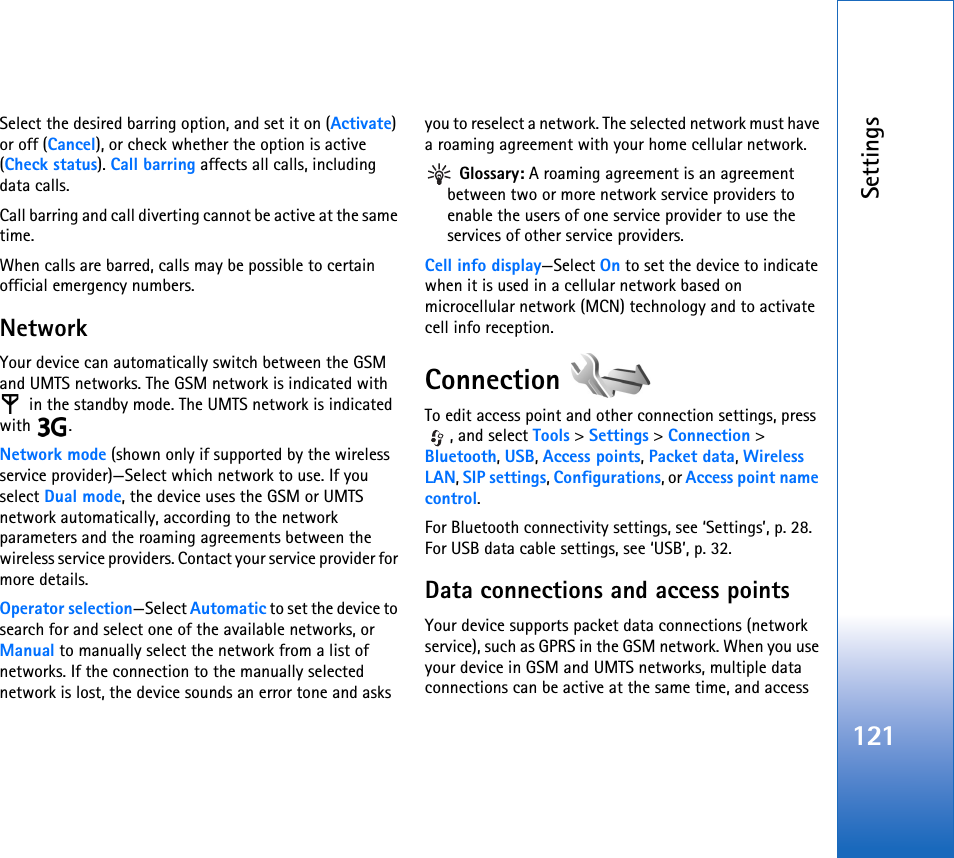 Settings121Select the desired barring option, and set it on (Activate) or off (Cancel), or check whether the option is active (Check status). Call barring affects all calls, including data calls.Call barring and call diverting cannot be active at the same time.When calls are barred, calls may be possible to certain official emergency numbers.NetworkYour device can automatically switch between the GSM and UMTS networks. The GSM network is indicated with  in the standby mode. The UMTS network is indicated with .Network mode (shown only if supported by the wireless service provider)—Select which network to use. If you select Dual mode, the device uses the GSM or UMTS network automatically, according to the network parameters and the roaming agreements between the wireless service providers. Contact your service provider for more details.Operator selection—Select Automatic to set the device to search for and select one of the available networks, or Manual to manually select the network from a list of networks. If the connection to the manually selected network is lost, the device sounds an error tone and asks you to reselect a network. The selected network must have a roaming agreement with your home cellular network. Glossary: A roaming agreement is an agreement between two or more network service providers to enable the users of one service provider to use the services of other service providers.Cell info display—Select On to set the device to indicate when it is used in a cellular network based on microcellular network (MCN) technology and to activate cell info reception.Connection To edit access point and other connection settings, press , and select Tools &gt; Settings &gt; Connection &gt; Bluetooth, USB, Access points, Packet data, Wireless LAN, SIP settings, Configurations, or Access point name control.For Bluetooth connectivity settings, see ‘Settings’, p. 28. For USB data cable settings, see ‘USB’, p. 32.Data connections and access pointsYour device supports packet data connections (network service), such as GPRS in the GSM network. When you use your device in GSM and UMTS networks, multiple data connections can be active at the same time, and access 