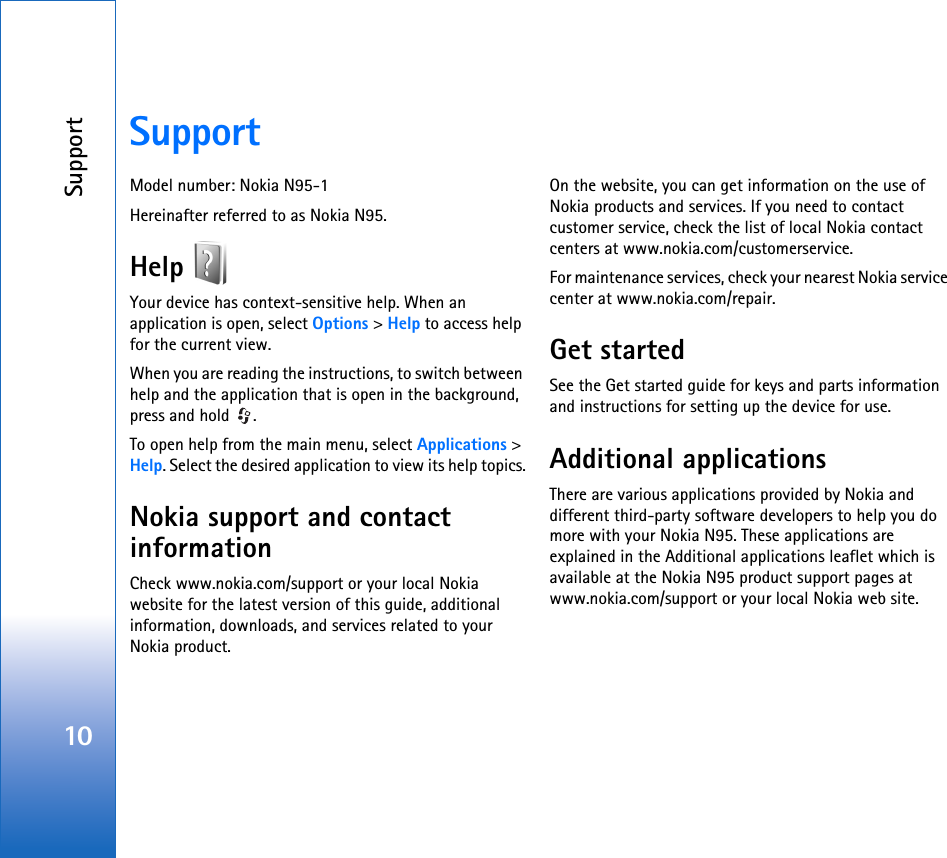 Support10SupportModel number: Nokia N95-1Hereinafter referred to as Nokia N95.Help Your device has context-sensitive help. When an application is open, select Options &gt; Help to access help for the current view.When you are reading the instructions, to switch between help and the application that is open in the background, press and hold  .To open help from the main menu, select Applications &gt; Help. Select the desired application to view its help topics.Nokia support and contact informationCheck www.nokia.com/support or your local Nokia website for the latest version of this guide, additional information, downloads, and services related to your Nokia product.On the website, you can get information on the use of Nokia products and services. If you need to contact customer service, check the list of local Nokia contact centers at www.nokia.com/customerservice.For maintenance services, check your nearest Nokia service center at www.nokia.com/repair.Get startedSee the Get started guide for keys and parts information and instructions for setting up the device for use.Additional applicationsThere are various applications provided by Nokia and different third-party software developers to help you do more with your Nokia N95. These applications are explained in the Additional applications leaflet which is available at the Nokia N95 product support pages at www.nokia.com/support or your local Nokia web site.