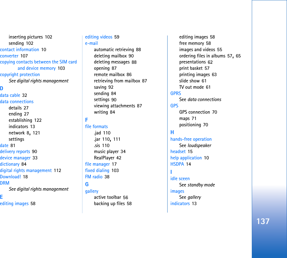 137inserting pictures 102sending 102contact information 10converter 107copying contacts between the SIM card and device memory 103copyright protectionSee digital rights managementDdata cable 32data connectionsdetails 27ending 27establishing 122indicators 13network 8, 121settingsdate 81delivery reports 90device manager 33dictionary 84digital rights management 112Download! 18DRMSee digital rights managementEediting images 58editing videos 59e-mailautomatic retrieving 88deleting mailbox 90deleting messages 88opening 87remote mailbox 86retrieving from mailbox 87saving 92sending 84settings 90viewing attachments 87writing 84Ffile formats.jad 110.jar 110, 111.sis 110music player 34RealPlayer 42file manager 17fixed dialing 103FM radio 38Ggalleryactive toolbar 56backing up files 58editing images 58free memory 58images and videos 55ordering files in albums 57, 65presentations 62print basket 57printing images 63slide show 61TV out mode 61GPRSSee data connectionsGPSGPS connection 70maps 71positioning 70Hhands-free operationSee loudspeakerheadset 15help application 10HSDPA 14Iidle sceenSee standby modeimagesSee galleryindicators 13