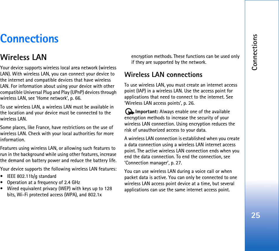 Connections25ConnectionsWireless LANYour device supports wireless local area network (wireless LAN). With wireless LAN, you can connect your device to the internet and compatible devices that have wireless LAN. For information about using your device with other compatible Universal Plug and Play (UPnP) devices through wireless LAN, see ‘Home network’, p. 66.To use wireless LAN, a wireless LAN must be available in the location and your device must be connected to the wireless LAN.Some places, like France, have restrictions on the use of wireless LAN. Check with your local authorities for more information.Features using wireless LAN, or allowing such features to run in the background while using other features, increase the demand on battery power and reduce the battery life.Your device supports the following wireless LAN features:• IEEE 802.11b/g standard• Operation at a frequency of 2.4 GHz• Wired equivalent privacy (WEP) with keys up to 128 bits, Wi-Fi protected access (WPA), and 802.1x encryption methods. These functions can be used only if they are supported by the network.Wireless LAN connectionsTo use wireless LAN, you must create an internet access point (IAP) in a wireless LAN. Use the access point for applications that need to connect to the internet. See ‘Wireless LAN access points’, p. 26.Important: Always enable one of the available encryption methods to increase the security of your wireless LAN connection. Using encryption reduces the risk of unauthorized access to your data. A wireless LAN connection is established when you create a data connection using a wireless LAN internet access point. The active wireless LAN connection ends when you end the data connection. To end the connection, see ‘Connection manager’, p. 27.You can use wireless LAN during a voice call or when packet data is active. You can only be connected to one wireless LAN access point device at a time, but several applications can use the same internet access point.