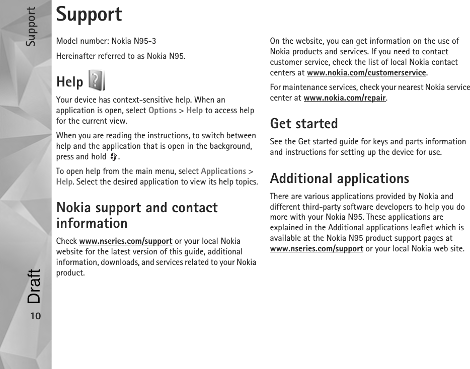 Support10SupportModel number: Nokia N95-3Hereinafter referred to as Nokia N95.Help Your device has context-sensitive help. When an application is open, select Options &gt; Help to access help for the current view.When you are reading the instructions, to switch between help and the application that is open in the background, press and hold  .To open help from the main menu, select Applications &gt; Help. Select the desired application to view its help topics.Nokia support and contact informationCheck www.nseries.com/support or your local Nokia website for the latest version of this guide, additional information, downloads, and services related to your Nokia product.On the website, you can get information on the use of Nokia products and services. If you need to contact customer service, check the list of local Nokia contact centers at www.nokia.com/customerservice.For maintenance services, check your nearest Nokia service center at www.nokia.com/repair.Get startedSee the Get started guide for keys and parts information and instructions for setting up the device for use.Additional applicationsThere are various applications provided by Nokia and different third-party software developers to help you do more with your Nokia N95. These applications are explained in the Additional applications leaflet which is available at the Nokia N95 product support pages at www.nseries.com/support or your local Nokia web site.Draft