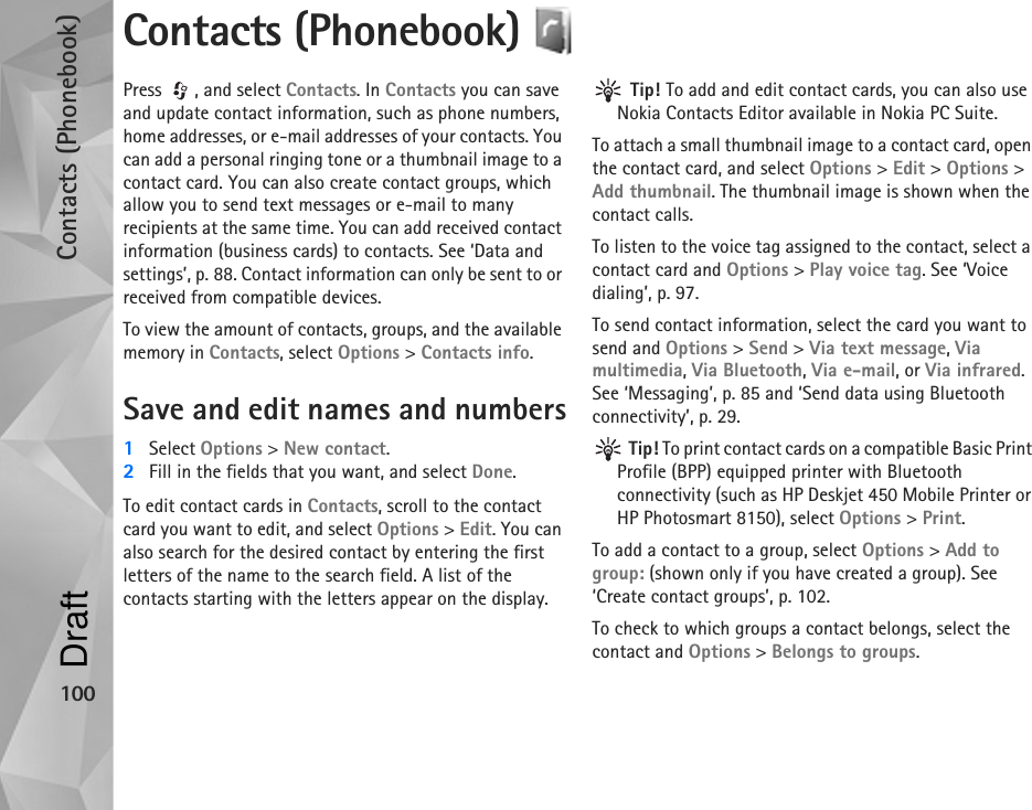 Contacts (Phonebook)100Contacts (Phonebook) Press , and select Contacts. In Contacts you can save and update contact information, such as phone numbers, home addresses, or e-mail addresses of your contacts. You can add a personal ringing tone or a thumbnail image to a contact card. You can also create contact groups, which allow you to send text messages or e-mail to many recipients at the same time. You can add received contact information (business cards) to contacts. See ‘Data and settings’, p. 88. Contact information can only be sent to or received from compatible devices.To view the amount of contacts, groups, and the available memory in Contacts, select Options &gt; Contacts info.Save and edit names and numbers1Select Options &gt; New contact.2Fill in the fields that you want, and select Done.To edit contact cards in Contacts, scroll to the contact card you want to edit, and select Options &gt; Edit. You can also search for the desired contact by entering the first letters of the name to the search field. A list of the contacts starting with the letters appear on the display. Tip! To add and edit contact cards, you can also use Nokia Contacts Editor available in Nokia PC Suite. To attach a small thumbnail image to a contact card, open the contact card, and select Options &gt; Edit &gt; Options &gt; Add thumbnail. The thumbnail image is shown when the contact calls.To listen to the voice tag assigned to the contact, select a contact card and Options &gt; Play voice tag. See ‘Voice dialing’, p. 97.To send contact information, select the card you want to send and Options &gt; Send &gt; Via text message, Via multimedia, Via Bluetooth, Via e-mail, or Via infrared. See ‘Messaging’, p. 85 and ‘Send data using Bluetooth connectivity’, p. 29. Tip! To print contact cards on a compatible Basic Print Profile (BPP) equipped printer with Bluetooth connectivity (such as HP Deskjet 450 Mobile Printer or HP Photosmart 8150), select Options &gt; Print.To add a contact to a group, select Options &gt; Add to group: (shown only if you have created a group). See ‘Create contact groups’, p. 102.To check to which groups a contact belongs, select the contact and Options &gt; Belongs to groups.Draft