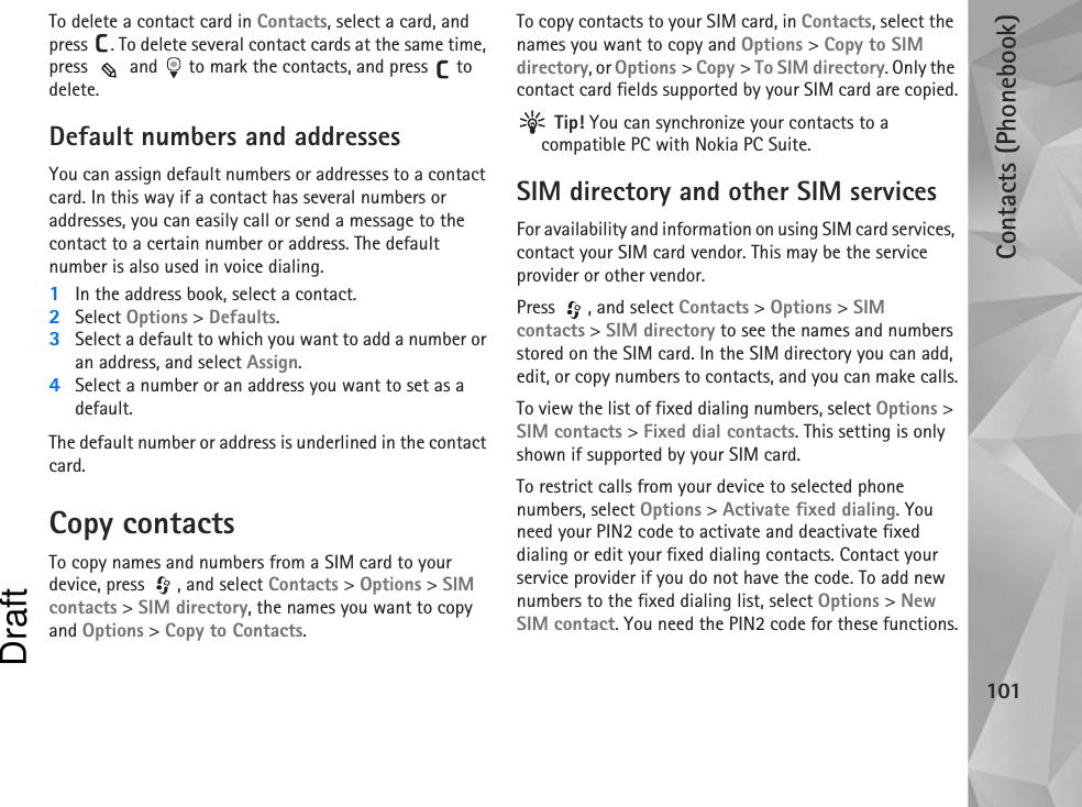 Contacts (Phonebook)101To delete a contact card in Contacts, select a card, and press  . To delete several contact cards at the same time, press   and   to mark the contacts, and press   to delete.Default numbers and addressesYou can assign default numbers or addresses to a contact card. In this way if a contact has several numbers or addresses, you can easily call or send a message to the contact to a certain number or address. The default number is also used in voice dialing.1In the address book, select a contact.2Select Options &gt; Defaults.3Select a default to which you want to add a number or an address, and select Assign.4Select a number or an address you want to set as a default.The default number or address is underlined in the contact card.Copy contactsTo copy names and numbers from a SIM card to your device, press  , and select Contacts &gt; Options &gt; SIM contacts &gt; SIM directory, the names you want to copy and Options &gt; Copy to Contacts.To copy contacts to your SIM card, in Contacts, select the names you want to copy and Options &gt; Copy to SIM directory, or Options &gt; Copy &gt; To SIM directory. Only the contact card fields supported by your SIM card are copied. Tip! You can synchronize your contacts to a compatible PC with Nokia PC Suite. SIM directory and other SIM servicesFor availability and information on using SIM card services, contact your SIM card vendor. This may be the service provider or other vendor.Press , and select Contacts &gt; Options &gt; SIM contacts &gt; SIM directory to see the names and numbers stored on the SIM card. In the SIM directory you can add, edit, or copy numbers to contacts, and you can make calls.To view the list of fixed dialing numbers, select Options &gt; SIM contacts &gt; Fixed dial contacts. This setting is only shown if supported by your SIM card.To restrict calls from your device to selected phone numbers, select Options &gt; Activate fixed dialing. You need your PIN2 code to activate and deactivate fixed dialing or edit your fixed dialing contacts. Contact your service provider if you do not have the code. To add new numbers to the fixed dialing list, select Options &gt; New SIM contact. You need the PIN2 code for these functions.Draft