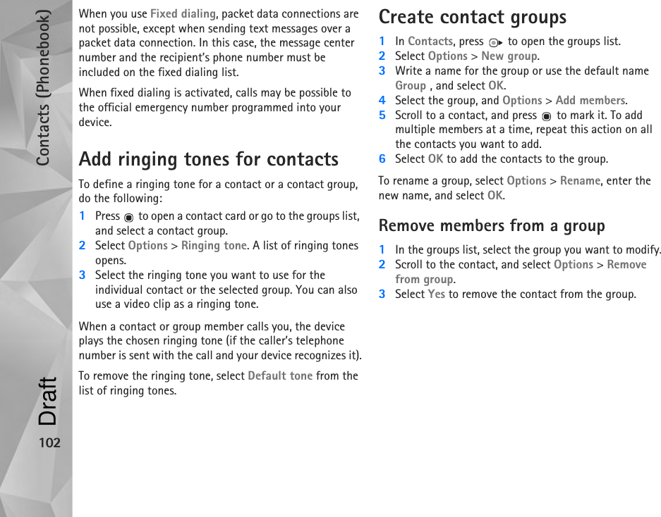 Contacts (Phonebook)102When you use Fixed dialing, packet data connections are not possible, except when sending text messages over a packet data connection. In this case, the message center number and the recipient’s phone number must be included on the fixed dialing list.When fixed dialing is activated, calls may be possible to the official emergency number programmed into your device.Add ringing tones for contactsTo define a ringing tone for a contact or a contact group, do the following:1Press   to open a contact card or go to the groups list, and select a contact group.2Select Options &gt; Ringing tone. A list of ringing tones opens.3Select the ringing tone you want to use for the individual contact or the selected group. You can also use a video clip as a ringing tone.When a contact or group member calls you, the device plays the chosen ringing tone (if the caller’s telephone number is sent with the call and your device recognizes it).To remove the ringing tone, select Default tone from the list of ringing tones.Create contact groups1In Contacts, press   to open the groups list.2Select Options &gt; New group. 3Write a name for the group or use the default name Group , and select OK. 4Select the group, and Options &gt; Add members.5Scroll to a contact, and press   to mark it. To add multiple members at a time, repeat this action on all the contacts you want to add.6Select OK to add the contacts to the group.To rename a group, select Options &gt; Rename, enter the new name, and select OK.Remove members from a group1In the groups list, select the group you want to modify.2Scroll to the contact, and select Options &gt; Remove from group.3Select Yes to remove the contact from the group.Draft