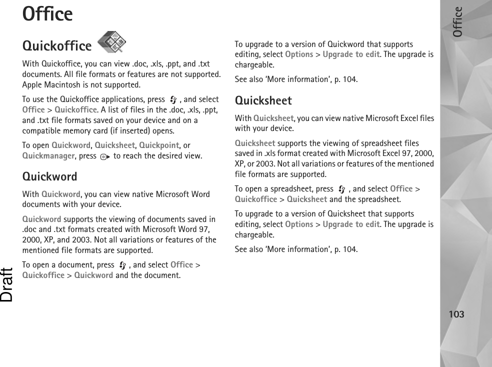 Office103OfficeQuickoffice With Quickoffice, you can view .doc, .xls, .ppt, and .txt documents. All file formats or features are not supported. Apple Macintosh is not supported.To use the Quickoffice applications, press  , and select Office &gt; Quickoffice. A list of files in the .doc, .xls, .ppt, and .txt file formats saved on your device and on a compatible memory card (if inserted) opens.To open Quickword, Quicksheet, Quickpoint, or Quickmanager, press   to reach the desired view.QuickwordWith Quickword, you can view native Microsoft Word documents with your device.Quickword supports the viewing of documents saved in .doc and .txt formats created with Microsoft Word 97, 2000, XP, and 2003. Not all variations or features of the mentioned file formats are supported.To open a document, press  , and select Office &gt; Quickoffice &gt; Quickword and the document.To upgrade to a version of Quickword that supports editing, select Options &gt; Upgrade to edit. The upgrade is chargeable.See also ‘More information’, p. 104.QuicksheetWith Quicksheet, you can view native Microsoft Excel files with your device.Quicksheet supports the viewing of spreadsheet files saved in .xls format created with Microsoft Excel 97, 2000, XP, or 2003. Not all variations or features of the mentioned file formats are supported.To open a spreadsheet, press  , and select Office &gt; Quickoffice &gt; Quicksheet and the spreadsheet.To upgrade to a version of Quicksheet that supports editing, select Options &gt; Upgrade to edit. The upgrade is chargeable.See also ‘More information’, p. 104.Draft