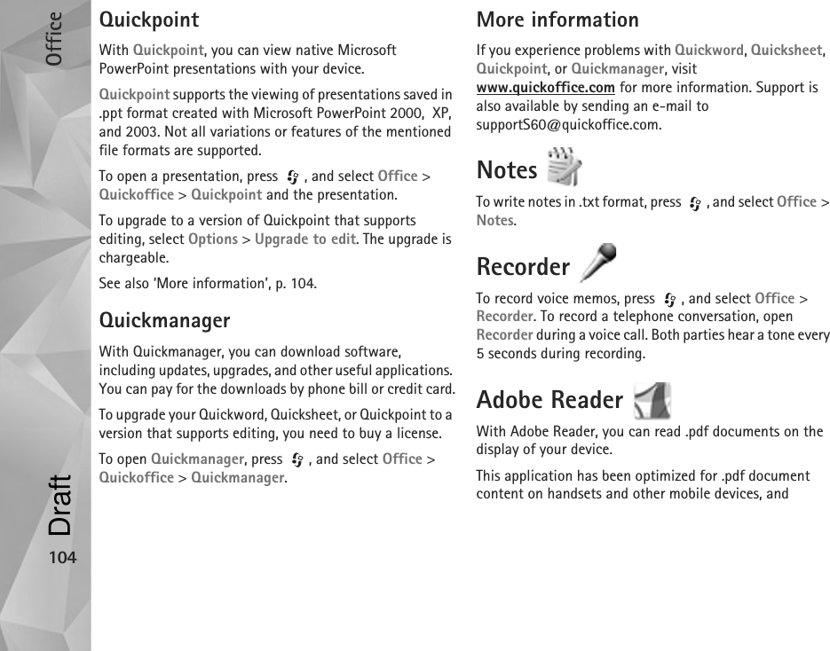 Office104QuickpointWith Quickpoint, you can view native Microsoft PowerPoint presentations with your device.Quickpoint supports the viewing of presentations saved in .ppt format created with Microsoft PowerPoint 2000,  XP, and 2003. Not all variations or features of the mentioned file formats are supported.To open a presentation, press  , and select Office &gt; Quickoffice &gt; Quickpoint and the presentation.To upgrade to a version of Quickpoint that supports editing, select Options &gt; Upgrade to edit. The upgrade is chargeable.See also ‘More information’, p. 104.QuickmanagerWith Quickmanager, you can download software, including updates, upgrades, and other useful applications. You can pay for the downloads by phone bill or credit card.To upgrade your Quickword, Quicksheet, or Quickpoint to a version that supports editing, you need to buy a license.To open Quickmanager, press  , and select Office &gt; Quickoffice &gt; Quickmanager.More informationIf you experience problems with Quickword, Quicksheet,  Quickpoint, or Quickmanager, visit www.quickoffice.com for more information. Support is also available by sending an e-mail to supportS60@quickoffice.com.Notes To write notes in .txt format, press  , and select Office &gt; Notes.Recorder To record voice memos, press  , and select Office &gt; Recorder. To record a telephone conversation, open Recorder during a voice call. Both parties hear a tone every 5 seconds during recording.Adobe Reader With Adobe Reader, you can read .pdf documents on the display of your device.This application has been optimized for .pdf document content on handsets and other mobile devices, and Draft