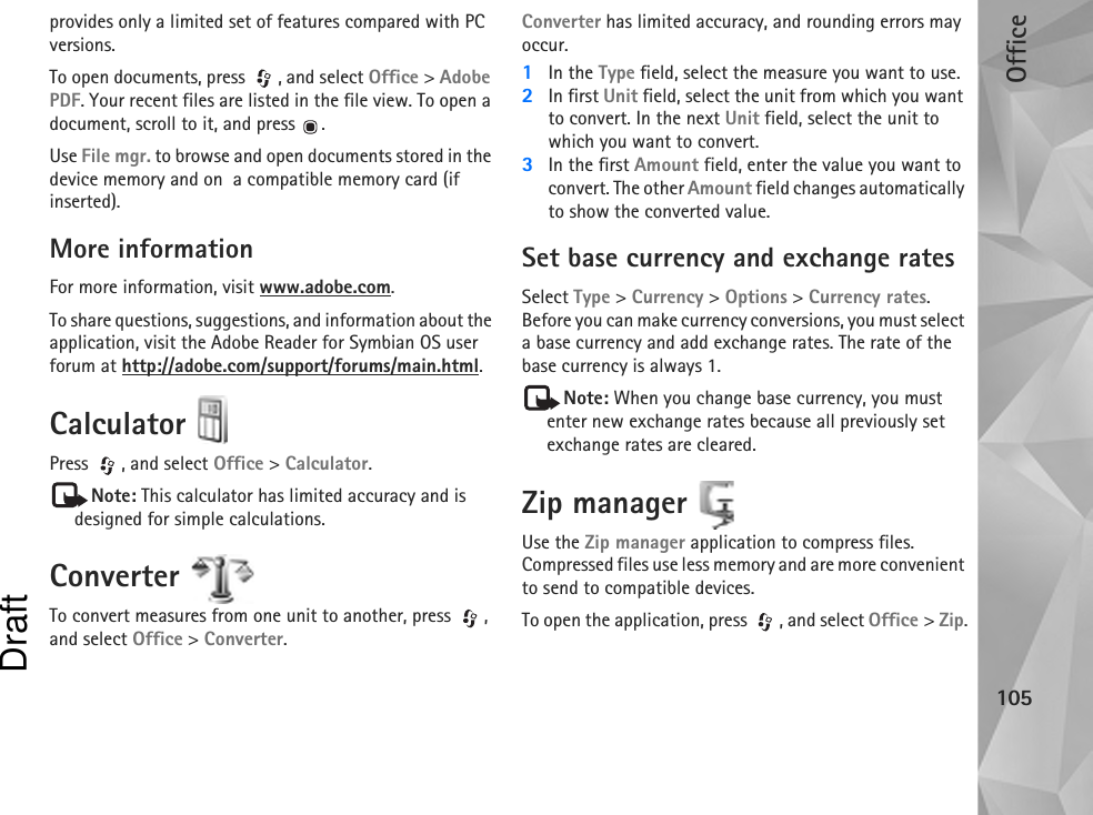 Office105provides only a limited set of features compared with PC versions.To open documents, press , and select Office &gt; Adobe PDF. Your recent files are listed in the file view. To open a document, scroll to it, and press  .Use File mgr. to browse and open documents stored in the device memory and on  a compatible memory card (if inserted).More informationFor more information, visit www.adobe.com.To share questions, suggestions, and information about the application, visit the Adobe Reader for Symbian OS user forum at http://adobe.com/support/forums/main.html.Calculator Press , and select Office &gt; Calculator.Note: This calculator has limited accuracy and is designed for simple calculations.Converter To convert measures from one unit to another, press  , and select Office &gt; Converter.Converter has limited accuracy, and rounding errors may occur.1In the Type field, select the measure you want to use.2In first Unit field, select the unit from which you want to convert. In the next Unit field, select the unit to which you want to convert.3In the first Amount field, enter the value you want to convert. The other Amount field changes automatically to show the converted value.Set base currency and exchange ratesSelect Type &gt; Currency &gt; Options &gt; Currency rates. Before you can make currency conversions, you must select a base currency and add exchange rates. The rate of the base currency is always 1.Note: When you change base currency, you must enter new exchange rates because all previously set exchange rates are cleared.Zip manager Use the Zip manager application to compress files. Compressed files use less memory and are more convenient to send to compatible devices.To open the application, press  , and select Office &gt; Zip.Draft