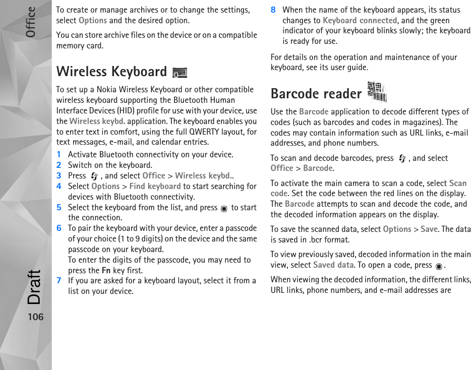 Office106To create or manage archives or to change the settings, select Options and the desired option.You can store archive files on the device or on a compatible memory card.Wireless Keyboard To set up a Nokia Wireless Keyboard or other compatible wireless keyboard supporting the Bluetooth Human Interface Devices (HID) profile for use with your device, use the Wireless keybd. application. The keyboard enables you to enter text in comfort, using the full QWERTY layout, for text messages, e-mail, and calendar entries.1Activate Bluetooth connectivity on your device.2Switch on the keyboard.3Press  , and select Office &gt; Wireless keybd..4Select Options &gt; Find keyboard to start searching for devices with Bluetooth connectivity.5Select the keyboard from the list, and press   to start the connection.6To pair the keyboard with your device, enter a passcode of your choice (1 to 9 digits) on the device and the same passcode on your keyboard.To enter the digits of the passcode, you may need to press the Fn key first.7If you are asked for a keyboard layout, select it from a list on your device.8When the name of the keyboard appears, its status changes to Keyboard connected, and the green indicator of your keyboard blinks slowly; the keyboard is ready for use.For details on the operation and maintenance of your keyboard, see its user guide.Barcode reader Use the Barcode application to decode different types of codes (such as barcodes and codes in magazines). The codes may contain information such as URL links, e-mail addresses, and phone numbers.To scan and decode barcodes, press  , and select Office &gt; Barcode.To activate the main camera to scan a code, select Scan code. Set the code between the red lines on the display. The Barcode attempts to scan and decode the code, and the decoded information appears on the display.To save the scanned data, select Options &gt; Save. The data is saved in .bcr format.To view previously saved, decoded information in the main view, select Saved data. To open a code, press  .When viewing the decoded information, the different links, URL links, phone numbers, and e-mail addresses are Draft