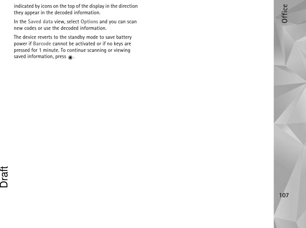 Office107indicated by icons on the top of the display in the direction they appear in the decoded information.In the Saved data view, select Options and you can scan new codes or use the decoded information.The device reverts to the standby mode to save battery power if Barcode cannot be activated or if no keys are pressed for 1 minute. To continue scanning or viewing saved information, press  .Draft
