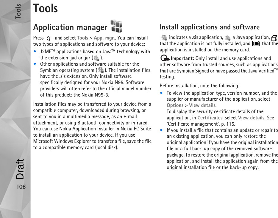 Tools108ToolsApplication manager Press , and select Tools &gt; App. mgr.. You can install two types of applications and software to your device:•J2METM applications based on JavaTM technology with the extension .jad or .jar ( ). •Other applications and software suitable for the Symbian operating system ( ). The installation files have the .sis extension. Only install software specifically designed for your Nokia N95. Software providers will often refer to the official model number of this product: the Nokia N95-3.Installation files may be transferred to your device from a compatible computer, downloaded during browsing, or sent to you in a multimedia message, as an e-mail attachment, or using Bluetooth connectivity or infrared. You can use Nokia Application Installer in Nokia PC Suite to install an application to your device. If you use Microsoft Windows Explorer to transfer a file, save the file to a compatible memory card (local disk).Install applications and software   indicates a .sis application,   a Java application,   that the application is not fully installed, and   that the application is installed on the memory card.Important: Only install and use applications and other software from trusted sources, such as applications that are Symbian Signed or have passed the Java VerifiedTM testing.Before installation, note the following:•To view the application type, version number, and the supplier or manufacturer of the application, select Options &gt; View details.To display the security certificate details of the application, in Certificates, select View details. See ‘Certificate management’, p. 115.•If you install a file that contains an update or repair to an existing application, you can only restore the original application if you have the original installation file or a full back-up copy of the removed software package. To restore the original application, remove the application, and install the application again from the original installation file or the back-up copy.Draft