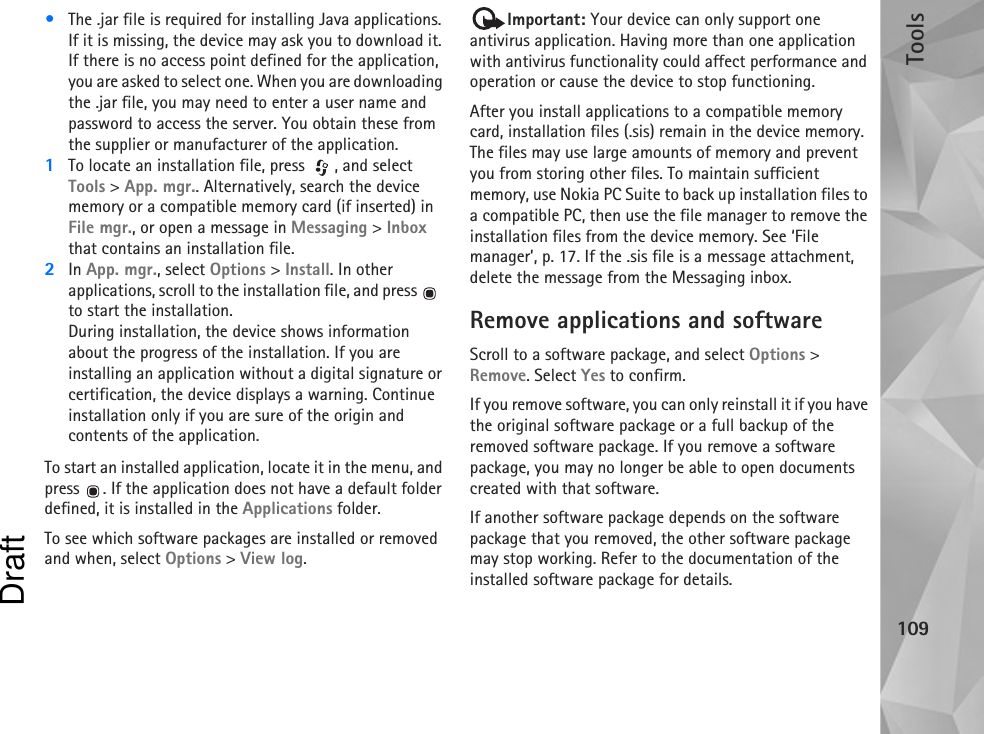 Tools109•The .jar file is required for installing Java applications. If it is missing, the device may ask you to download it. If there is no access point defined for the application, you are asked to select one. When you are downloading the .jar file, you may need to enter a user name and password to access the server. You obtain these from the supplier or manufacturer of the application.1To locate an installation file, press  , and select Tools &gt; App. mgr.. Alternatively, search the device memory or a compatible memory card (if inserted) in File mgr., or open a message in Messaging &gt; Inbox that contains an installation file.2In App. mgr., select Options &gt; Install. In other applications, scroll to the installation file, and press    to start the installation.During installation, the device shows information about the progress of the installation. If you are installing an application without a digital signature or certification, the device displays a warning. Continue installation only if you are sure of the origin and contents of the application.To start an installed application, locate it in the menu, and press  . If the application does not have a default folder defined, it is installed in the Applications folder.To see which software packages are installed or removed and when, select Options &gt; View log.Important: Your device can only support one antivirus application. Having more than one application with antivirus functionality could affect performance and operation or cause the device to stop functioning.After you install applications to a compatible memory card, installation files (.sis) remain in the device memory. The files may use large amounts of memory and prevent you from storing other files. To maintain sufficient memory, use Nokia PC Suite to back up installation files to a compatible PC, then use the file manager to remove the installation files from the device memory. See ‘File manager’, p. 17. If the .sis file is a message attachment, delete the message from the Messaging inbox.Remove applications and softwareScroll to a software package, and select Options &gt; Remove. Select Yes to confirm.If you remove software, you can only reinstall it if you have the original software package or a full backup of the removed software package. If you remove a software package, you may no longer be able to open documents created with that software.If another software package depends on the software package that you removed, the other software package may stop working. Refer to the documentation of the installed software package for details.Draft