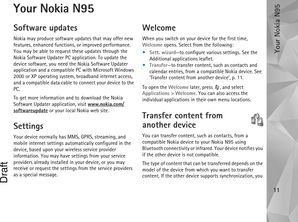 Your Nokia N9511Your Nokia N95Software updatesNokia may produce software updates that may offer new features, enhanced functions, or improved performance. You may be able to request these updates through the Nokia Software Updater PC application. To update the device software, you need the Nokia Software Updater application and a compatible PC with Microsoft Windows 2000 or XP operating system, broadband internet access, and a compatible data cable to connect your device to the PC.To get more information and to download the Nokia Software Updater application, visit www.nokia.com/softwareupdate or your local Nokia web site.SettingsYour device normally has MMS, GPRS, streaming, and mobile internet settings automatically configured in the device, based upon your wireless service provider information. You may have settings from your service providers already installed in your device, or you may receive or request the settings from the service providers as a special message.WelcomeWhen you switch on your device for the first time, Welcome opens. Select from the following:•Sett. wizard—to configure various settings. See the Additional applications leaflet.•Transfer—to transfer content, such as contacts and calendar entries, from a compatible Nokia device. See ‘Transfer content from another device’, p. 11.To open the Welcome later, press  , and select Applications &gt; Welcome. You can also access the individual applications in their own menu locations.Transfer content from another deviceYou can transfer content, such as contacts, from a compatible Nokia device to your Nokia N95 using Bluetooth connectivity or infrared. Your device notifies you if the other device is not compatible.The type of content that can be transferred depends on the model of the device from which you want to transfer content. If the other device supports synchronization, you Draft