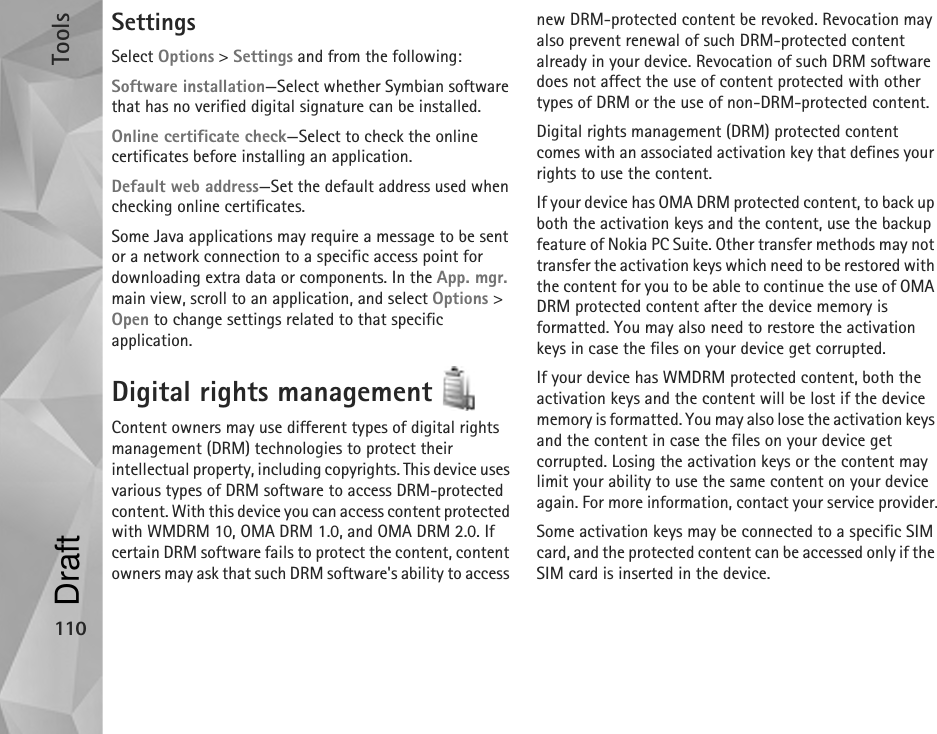 Tools110SettingsSelect Options &gt; Settings and from the following:Software installation—Select whether Symbian software that has no verified digital signature can be installed.Online certificate check—Select to check the online certificates before installing an application.Default web address—Set the default address used when checking online certificates.Some Java applications may require a message to be sent or a network connection to a specific access point for downloading extra data or components. In the App. mgr. main view, scroll to an application, and select Options &gt; Open to change settings related to that specific application.Digital rights management Content owners may use different types of digital rights management (DRM) technologies to protect their intellectual property, including copyrights. This device uses various types of DRM software to access DRM-protected content. With this device you can access content protected with WMDRM 10, OMA DRM 1.0, and OMA DRM 2.0. If certain DRM software fails to protect the content, content owners may ask that such DRM software&apos;s ability to access new DRM-protected content be revoked. Revocation may also prevent renewal of such DRM-protected content already in your device. Revocation of such DRM software does not affect the use of content protected with other types of DRM or the use of non-DRM-protected content.Digital rights management (DRM) protected content comes with an associated activation key that defines your rights to use the content.If your device has OMA DRM protected content, to back up both the activation keys and the content, use the backup feature of Nokia PC Suite. Other transfer methods may not transfer the activation keys which need to be restored with the content for you to be able to continue the use of OMA DRM protected content after the device memory is formatted. You may also need to restore the activation keys in case the files on your device get corrupted.If your device has WMDRM protected content, both the activation keys and the content will be lost if the device memory is formatted. You may also lose the activation keys and the content in case the files on your device get corrupted. Losing the activation keys or the content may limit your ability to use the same content on your device again. For more information, contact your service provider.Some activation keys may be connected to a specific SIM card, and the protected content can be accessed only if the SIM card is inserted in the device.Draft