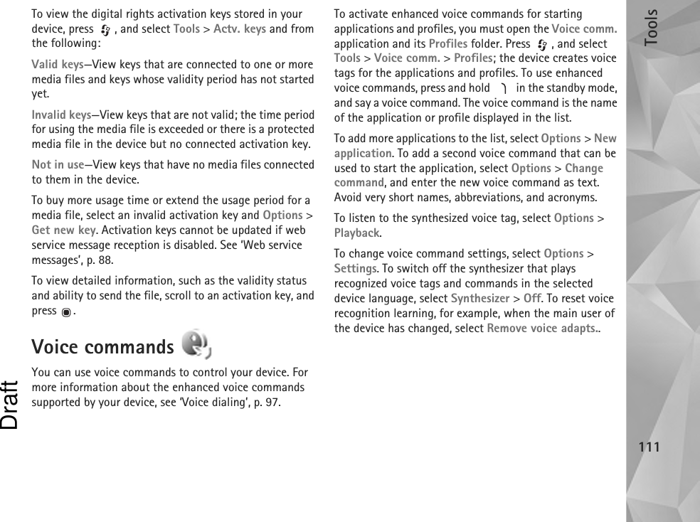 Tools111To view the digital rights activation keys stored in your device, press  , and select Tools &gt; Actv. keys and from the following:Valid keys—View keys that are connected to one or more media files and keys whose validity period has not started yet.Invalid keys—View keys that are not valid; the time period for using the media file is exceeded or there is a protected media file in the device but no connected activation key.Not in use—View keys that have no media files connected to them in the device.To buy more usage time or extend the usage period for a media file, select an invalid activation key and Options &gt; Get new key. Activation keys cannot be updated if web service message reception is disabled. See ‘Web service messages’, p. 88.To view detailed information, such as the validity status and ability to send the file, scroll to an activation key, and press .Voice commands You can use voice commands to control your device. For more information about the enhanced voice commands supported by your device, see ‘Voice dialing’, p. 97.To activate enhanced voice commands for starting applications and profiles, you must open the Voice comm. application and its Profiles folder. Press  , and select Tools &gt; Voice comm. &gt; Profiles; the device creates voice tags for the applications and profiles. To use enhanced voice commands, press and hold   in the standby mode, and say a voice command. The voice command is the name of the application or profile displayed in the list.To add more applications to the list, select Options &gt; New application. To add a second voice command that can be used to start the application, select Options &gt; Change command, and enter the new voice command as text. Avoid very short names, abbreviations, and acronyms.To listen to the synthesized voice tag, select Options &gt; Playback.To change voice command settings, select Options &gt; Settings. To switch off the synthesizer that plays recognized voice tags and commands in the selected device language, select Synthesizer &gt; Off. To reset voice recognition learning, for example, when the main user of the device has changed, select Remove voice adapts..Draft