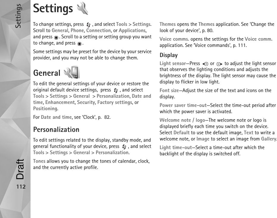 Settings112Settings To change settings, press  , and select Tools &gt; Settings. Scroll to General, Phone, Connection, or Applications, and press  . Scroll to a setting or setting group you want to change, and press  .Some settings may be preset for the device by your service provider, and you may not be able to change them.General To edit the general settings of your device or restore the original default device settings,  press  , and select Tools &gt; Settings &gt; General  &gt; Personalization, Date and time, Enhancement, Security, Factory settings, or Positioning.For Date and time, see ‘Clock’, p.  82.PersonalizationTo edit settings related to the display, standby mode, and general functionality of your device, press  , and select Tools &gt; Settings &gt; General &gt; Personalization.Tones allows you to change the tones of calendar, clock, and the currently active profile.Themes opens the Themes application. See ‘Change the look of your device’, p. 80.Voice comms. opens the settings for the Voice comm. application. See ‘Voice commands’, p. 111.DisplayLight sensor—Press   or   to adjust the light sensor that observes the lighting conditions and adjusts the brightness of the display. The light sensor may cause the display to flicker in low light.Font size—Adjust the size of the text and icons on the display.Power saver time-out—Select the time-out period after which the power saver is activated.Welcome note / logo—The welcome note or logo is displayed briefly each time you switch on the device. Select Default to use the default image, Text to write a welcome note, or Image to select an image from Gallery.Light time-out—Select a time-out after which the backlight of the display is switched off.Draft