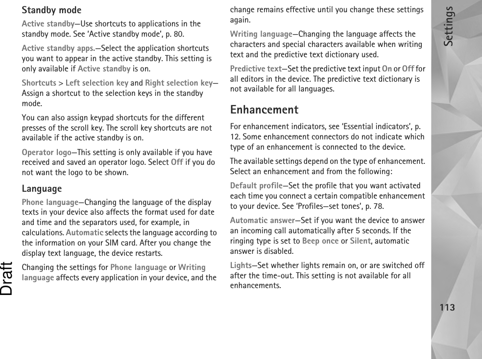 Settings113Standby modeActive standby—Use shortcuts to applications in the standby mode. See ‘Active standby mode’, p. 80.Active standby apps.—Select the application shortcuts you want to appear in the active standby. This setting is only available if Active standby is on.Shortcuts &gt; Left selection key and Right selection key—Assign a shortcut to the selection keys in the standby mode.You can also assign keypad shortcuts for the different presses of the scroll key. The scroll key shortcuts are not available if the active standby is on.Operator logo—This setting is only available if you have received and saved an operator logo. Select Off if you do not want the logo to be shown.LanguagePhone language—Changing the language of the display texts in your device also affects the format used for date and time and the separators used, for example, in calculations. Automatic selects the language according to the information on your SIM card. After you change the display text language, the device restarts.Changing the settings for Phone language or Writing language affects every application in your device, and the change remains effective until you change these settings again.Writing language—Changing the language affects the characters and special characters available when writing text and the predictive text dictionary used.Predictive text—Set the predictive text input On or Off for all editors in the device. The predictive text dictionary is not available for all languages.EnhancementFor enhancement indicators, see ‘Essential indicators’, p. 12. Some enhancement connectors do not indicate which type of an enhancement is connected to the device.The available settings depend on the type of enhancement. Select an enhancement and from the following:Default profile—Set the profile that you want activated each time you connect a certain compatible enhancement to your device. See ‘Profiles—set tones’, p. 78.Automatic answer—Set if you want the device to answer an incoming call automatically after 5 seconds. If the ringing type is set to Beep once or Silent, automatic answer is disabled.Lights—Set whether lights remain on, or are switched off after the time-out. This setting is not available for all enhancements.Draft