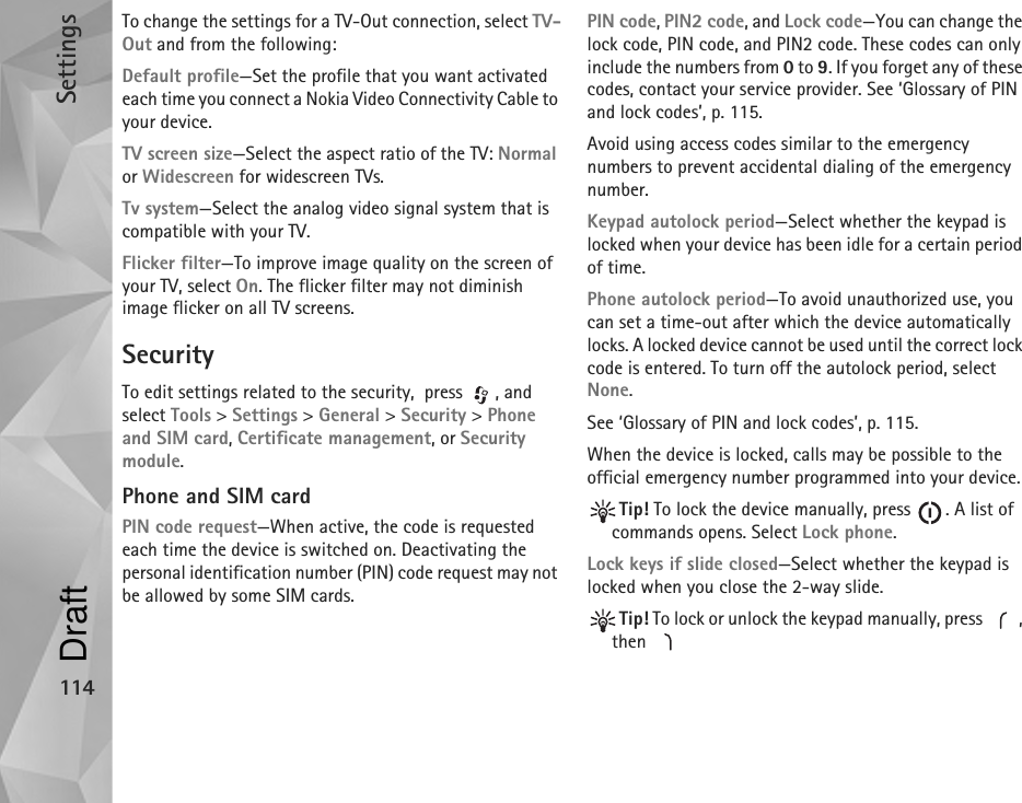 Settings114To change the settings for a TV-Out connection, select TV-Out and from the following:Default profile—Set the profile that you want activated each time you connect a Nokia Video Connectivity Cable to your device.TV screen size—Select the aspect ratio of the TV: Normal or Widescreen for widescreen TVs.Tv system—Select the analog video signal system that is compatible with your TV.Flicker filter—To improve image quality on the screen of your TV, select On. The flicker filter may not diminish image flicker on all TV screens.SecurityTo edit settings related to the security,  press  , and select Tools &gt; Settings &gt; General &gt; Security &gt; Phone and SIM card, Certificate management, or Security module.Phone and SIM cardPIN code request—When active, the code is requested each time the device is switched on. Deactivating the personal identification number (PIN) code request may not be allowed by some SIM cards.PIN code, PIN2 code, and Lock code—You can change the lock code, PIN code, and PIN2 code. These codes can only include the numbers from 0 to 9. If you forget any of these codes, contact your service provider. See ‘Glossary of PIN and lock codes’, p. 115.Avoid using access codes similar to the emergency numbers to prevent accidental dialing of the emergency number.Keypad autolock period—Select whether the keypad is  locked when your device has been idle for a certain period of time.Phone autolock period—To avoid unauthorized use, you can set a time-out after which the device automatically locks. A locked device cannot be used until the correct lock code is entered. To turn off the autolock period, select None.See ‘Glossary of PIN and lock codes’, p. 115.When the device is locked, calls may be possible to the official emergency number programmed into your device.Tip! To lock the device manually, press  . A list of commands opens. Select Lock phone.Lock keys if slide closed—Select whether the keypad is locked when you close the 2-way slide.Tip! To lock or unlock the keypad manually, press  , then Draft