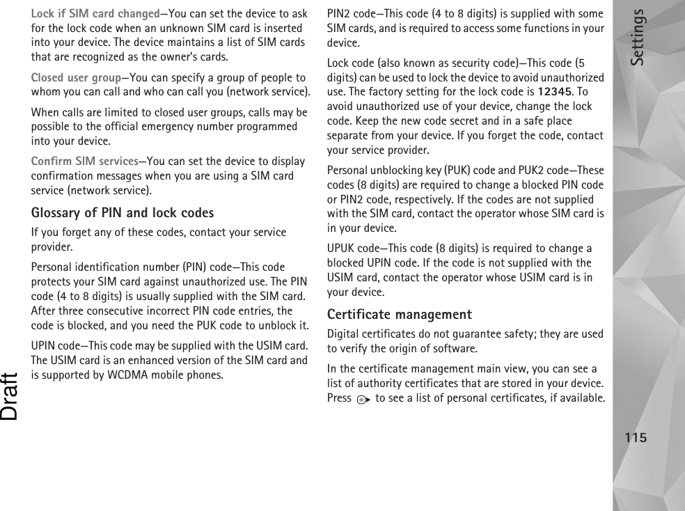 Settings115Lock if SIM card changed—You can set the device to ask for the lock code when an unknown SIM card is inserted into your device. The device maintains a list of SIM cards that are recognized as the owner’s cards.Closed user group—You can specify a group of people to whom you can call and who can call you (network service).When calls are limited to closed user groups, calls may be possible to the official emergency number programmed into your device.Confirm SIM services—You can set the device to display confirmation messages when you are using a SIM card service (network service).Glossary of PIN and lock codesIf you forget any of these codes, contact your service provider.Personal identification number (PIN) code—This code protects your SIM card against unauthorized use. The PIN code (4 to 8 digits) is usually supplied with the SIM card. After three consecutive incorrect PIN code entries, the code is blocked, and you need the PUK code to unblock it.UPIN code—This code may be supplied with the USIM card. The USIM card is an enhanced version of the SIM card and is supported by WCDMA mobile phones.PIN2 code—This code (4 to 8 digits) is supplied with some SIM cards, and is required to access some functions in your device.Lock code (also known as security code)—This code (5 digits) can be used to lock the device to avoid unauthorized use. The factory setting for the lock code is 12345. To avoid unauthorized use of your device, change the lock code. Keep the new code secret and in a safe place separate from your device. If you forget the code, contact your service provider.Personal unblocking key (PUK) code and PUK2 code—These codes (8 digits) are required to change a blocked PIN code or PIN2 code, respectively. If the codes are not supplied with the SIM card, contact the operator whose SIM card is in your device.UPUK code—This code (8 digits) is required to change a blocked UPIN code. If the code is not supplied with the USIM card, contact the operator whose USIM card is in your device.Certificate managementDigital certificates do not guarantee safety; they are used to verify the origin of software.In the certificate management main view, you can see a list of authority certificates that are stored in your device. Press   to see a list of personal certificates, if available.Draft