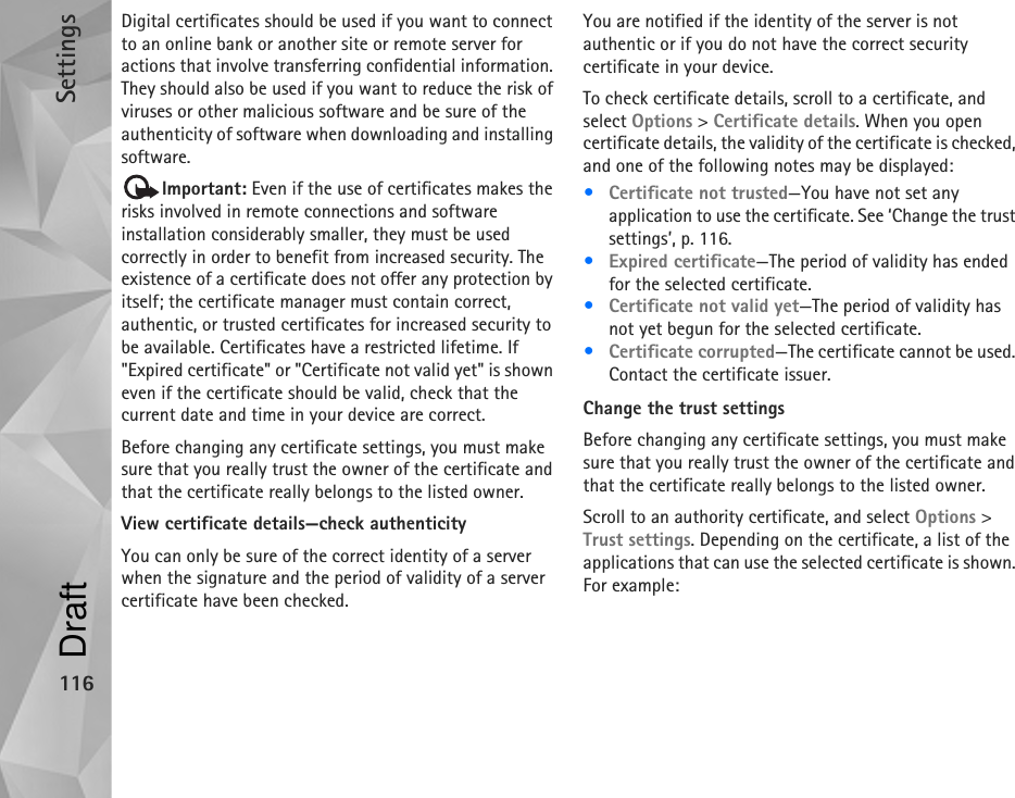 Settings116Digital certificates should be used if you want to connect to an online bank or another site or remote server for actions that involve transferring confidential information. They should also be used if you want to reduce the risk of viruses or other malicious software and be sure of the authenticity of software when downloading and installing software.Important: Even if the use of certificates makes the risks involved in remote connections and software installation considerably smaller, they must be used correctly in order to benefit from increased security. The existence of a certificate does not offer any protection by itself; the certificate manager must contain correct, authentic, or trusted certificates for increased security to be available. Certificates have a restricted lifetime. If &quot;Expired certificate&quot; or &quot;Certificate not valid yet&quot; is shown even if the certificate should be valid, check that the current date and time in your device are correct.Before changing any certificate settings, you must make sure that you really trust the owner of the certificate and that the certificate really belongs to the listed owner.View certificate details—check authenticityYou can only be sure of the correct identity of a server when the signature and the period of validity of a server certificate have been checked.You are notified if the identity of the server is not authentic or if you do not have the correct security certificate in your device.To check certificate details, scroll to a certificate, and select Options &gt; Certificate details. When you open certificate details, the validity of the certificate is checked, and one of the following notes may be displayed:•Certificate not trusted—You have not set any application to use the certificate. See ‘Change the trust settings’, p. 116.•Expired certificate—The period of validity has ended for the selected certificate.•Certificate not valid yet—The period of validity has not yet begun for the selected certificate.•Certificate corrupted—The certificate cannot be used. Contact the certificate issuer.Change the trust settingsBefore changing any certificate settings, you must make sure that you really trust the owner of the certificate and that the certificate really belongs to the listed owner.Scroll to an authority certificate, and select Options &gt; Trust settings. Depending on the certificate, a list of the applications that can use the selected certificate is shown. For example:Draft