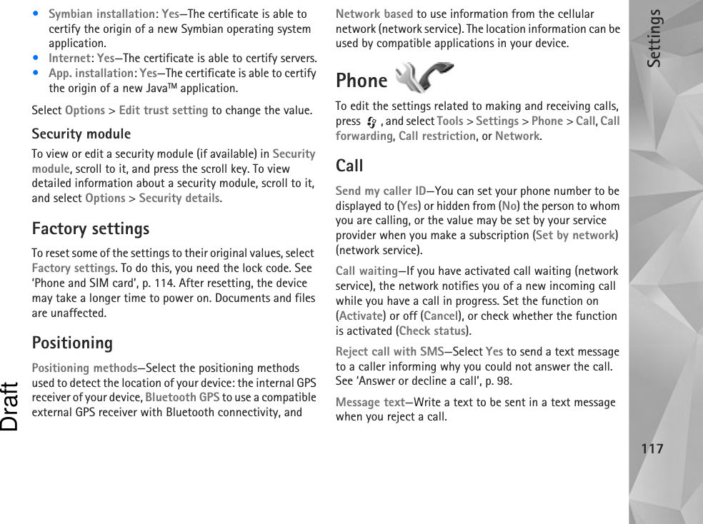 Settings117•Symbian installation: Yes—The certificate is able to certify the origin of a new Symbian operating system application.•Internet: Yes—The certificate is able to certify servers.•App. installation: Yes—The certificate is able to certify the origin of a new JavaTM application.Select Options &gt; Edit trust setting to change the value.Security moduleTo view or edit a security module (if available) in Security module, scroll to it, and press the scroll key. To view detailed information about a security module, scroll to it, and select Options &gt; Security details.Factory settingsTo reset some of the settings to their original values, select  Factory settings. To do this, you need the lock code. See  ‘Phone and SIM card’, p. 114. After resetting, the device may take a longer time to power on. Documents and files are unaffected.PositioningPositioning methods—Select the positioning methods used to detect the location of your device: the internal GPS receiver of your device, Bluetooth GPS to use a compatible external GPS receiver with Bluetooth connectivity, and Network based to use information from the cellular network (network service). The location information can be used by compatible applications in your device.Phone To edit the settings related to making and receiving calls, press  , and select Tools &gt; Settings &gt; Phone &gt; Call, Call forwarding, Call restriction, or Network.CallSend my caller ID—You can set your phone number to be displayed to (Yes) or hidden from (No) the person to whom you are calling, or the value may be set by your service provider when you make a subscription (Set by network) (network service).Call waiting—If you have activated call waiting (network service), the network notifies you of a new incoming call while you have a call in progress. Set the function on (Activate) or off (Cancel), or check whether the function is activated (Check status).Reject call with SMS—Select Yes to send a text message to a caller informing why you could not answer the call. See ‘Answer or decline a call’, p. 98.Message text—Write a text to be sent in a text message when you reject a call.Draft