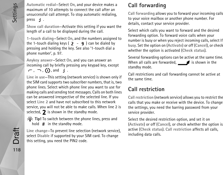 Settings118Automatic redial—Select On, and your device makes a maximum of 10 attempts to connect the call after an unsuccessful call attempt. To stop automatic redialing, press .Show call duration—Activate this setting if you want the length of a call to be displayed during the call.1-touch dialing—Select On, and the numbers assigned to the 1-touch dialing keys (  -  ) can be dialed by pressing and holding the key. See also ‘1-touch dial a phone number’, p. 97.Anykey answer—Select On, and you can answer an incoming call by briefly pressing any keypad key, except , , , and .Line in use—This setting (network service) is shown only if the SIM card supports two subscriber numbers, that is, two phone lines. Select which phone line you want to use for making calls and sending text messages. Calls on both lines can be answered irrespective of the selected line. If you select Line 2 and have not subscribed to this network service, you will not be able to make calls. When line 2 is selected,   is shown in the standby mode. Tip! To switch between the phone lines, press and hold   in the standby mode.Line change—To prevent line selection (network service), select Disable if supported by your SIM card. To change this setting, you need the PIN2 code.Call forwardingCall forwarding allows you to forward your incoming calls to your voice mailbox or another phone number. For details, contact your service provider.Select which calls you want to forward and the desired forwarding option. To forward voice calls when your number is busy or when you reject incoming calls, select If busy. Set the option on (Activate) or off (Cancel), or check whether the option is activated (Check status).Several forwarding options can be active at the same time. When all calls are forwarded,   is shown in the standby mode.Call restrictions and call forwarding cannot be active at the same time.Call restriction Call restriction (network service) allows you to restrict the calls that you make or receive with the device. To change the settings, you need the barring password from your service provider.Select the desired restriction option, and set it on (Activate) or off (Cancel), or check whether the option is active (Check status). Call restriction affects all calls, including data calls.Draft