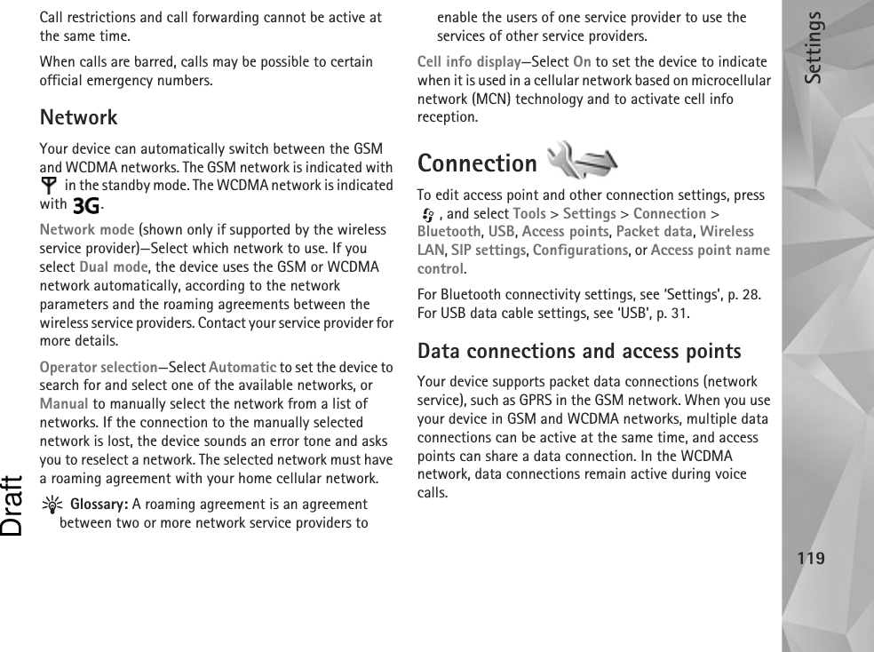 Settings119Call restrictions and call forwarding cannot be active at the same time.When calls are barred, calls may be possible to certain official emergency numbers.NetworkYour device can automatically switch between the GSM and WCDMA networks. The GSM network is indicated with  in the standby mode. The WCDMA network is indicated with .Network mode (shown only if supported by the wireless service provider)—Select which network to use. If you select Dual mode, the device uses the GSM or WCDMA network automatically, according to the network parameters and the roaming agreements between the wireless service providers. Contact your service provider for more details.Operator selection—Select Automatic to set the device to search for and select one of the available networks, or Manual to manually select the network from a list of networks. If the connection to the manually selected network is lost, the device sounds an error tone and asks you to reselect a network. The selected network must have a roaming agreement with your home cellular network. Glossary: A roaming agreement is an agreement between two or more network service providers to enable the users of one service provider to use the services of other service providers.Cell info display—Select On to set the device to indicate when it is used in a cellular network based on microcellular network (MCN) technology and to activate cell info reception.Connection To edit access point and other connection settings, press , and select Tools &gt; Settings &gt; Connection &gt; Bluetooth, USB, Access points, Packet data, Wireless LAN, SIP settings, Configurations, or Access point name control.For Bluetooth connectivity settings, see ‘Settings’, p. 28. For USB data cable settings, see ‘USB’, p. 31.Data connections and access pointsYour device supports packet data connections (network service), such as GPRS in the GSM network. When you use your device in GSM and WCDMA networks, multiple data connections can be active at the same time, and access points can share a data connection. In the WCDMA network, data connections remain active during voice calls.Draft