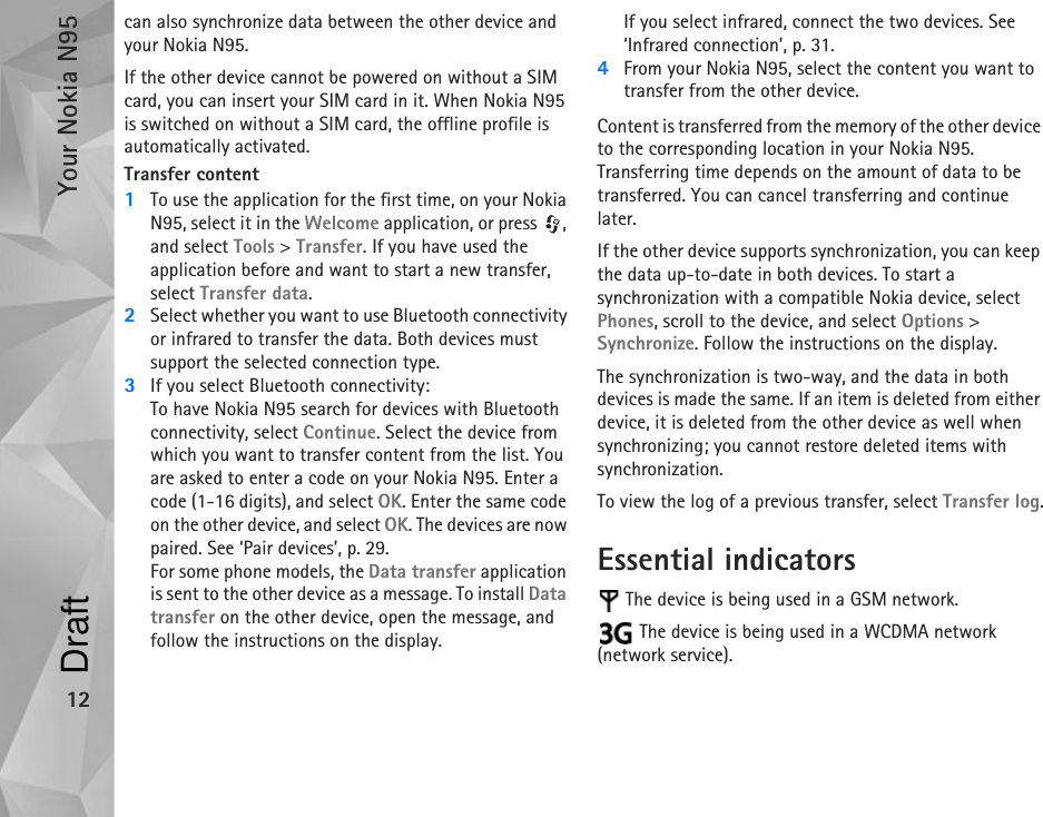 Your Nokia N9512can also synchronize data between the other device and your Nokia N95.If the other device cannot be powered on without a SIM card, you can insert your SIM card in it. When Nokia N95 is switched on without a SIM card, the offline profile is automatically activated.Transfer content1To use the application for the first time, on your Nokia N95, select it in the Welcome application, or press  , and select Tools &gt; Transfer. If you have used the application before and want to start a new transfer, select Transfer data.2Select whether you want to use Bluetooth connectivity or infrared to transfer the data. Both devices must support the selected connection type.3If you select Bluetooth connectivity:To have Nokia N95 search for devices with Bluetooth connectivity, select Continue. Select the device from which you want to transfer content from the list. You are asked to enter a code on your Nokia N95. Enter a code (1-16 digits), and select OK. Enter the same code on the other device, and select OK. The devices are now paired. See ‘Pair devices’, p. 29.For some phone models, the Data transfer application is sent to the other device as a message. To install Data transfer on the other device, open the message, and follow the instructions on the display.If you select infrared, connect the two devices. See ‘Infrared connection’, p. 31.4From your Nokia N95, select the content you want to transfer from the other device.Content is transferred from the memory of the other device to the corresponding location in your Nokia N95. Transferring time depends on the amount of data to be transferred. You can cancel transferring and continue later.If the other device supports synchronization, you can keep the data up-to-date in both devices. To start a synchronization with a compatible Nokia device, select Phones, scroll to the device, and select Options &gt; Synchronize. Follow the instructions on the display.The synchronization is two-way, and the data in both devices is made the same. If an item is deleted from either device, it is deleted from the other device as well when synchronizing; you cannot restore deleted items with synchronization.To view the log of a previous transfer, select Transfer log.Essential indicators The device is being used in a GSM network. The device is being used in a WCDMA network (network service).Draft