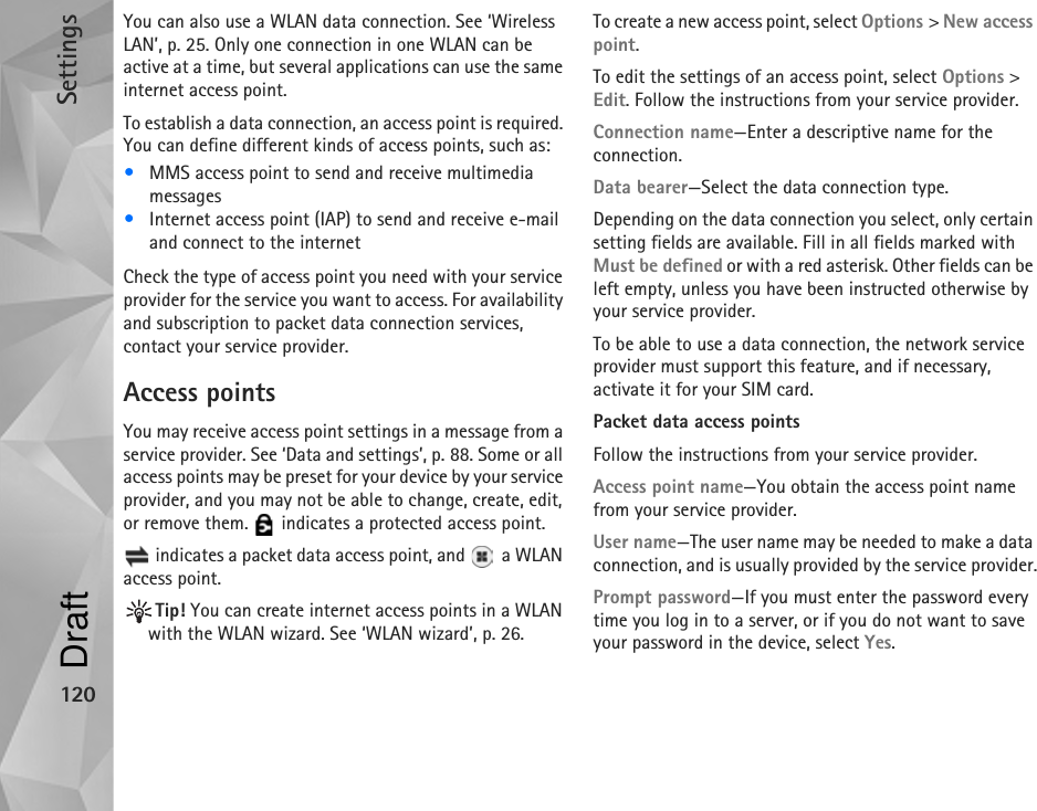 Settings120You can also use a WLAN data connection. See ‘Wireless LAN’, p. 25. Only one connection in one WLAN can be active at a time, but several applications can use the same internet access point.To establish a data connection, an access point is required. You can define different kinds of access points, such as:•MMS access point to send and receive multimedia messages•Internet access point (IAP) to send and receive e-mail and connect to the internetCheck the type of access point you need with your service provider for the service you want to access. For availability and subscription to packet data connection services, contact your service provider.Access pointsYou may receive access point settings in a message from a service provider. See ‘Data and settings’, p. 88. Some or all access points may be preset for your device by your service provider, and you may not be able to change, create, edit, or remove them.   indicates a protected access point. indicates a packet data access point, and   a WLAN access point.Tip! You can create internet access points in a WLAN with the WLAN wizard. See ‘WLAN wizard’, p. 26.To create a new access point, select Options &gt; New access point.To edit the settings of an access point, select Options &gt; Edit. Follow the instructions from your service provider.Connection name—Enter a descriptive name for the connection.Data bearer—Select the data connection type.Depending on the data connection you select, only certain setting fields are available. Fill in all fields marked with Must be defined or with a red asterisk. Other fields can be left empty, unless you have been instructed otherwise by your service provider.To be able to use a data connection, the network service provider must support this feature, and if necessary, activate it for your SIM card.Packet data access pointsFollow the instructions from your service provider.Access point name—You obtain the access point name from your service provider.User name—The user name may be needed to make a data connection, and is usually provided by the service provider.Prompt password—If you must enter the password every time you log in to a server, or if you do not want to save your password in the device, select Yes.Draft