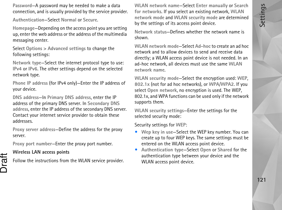 Settings121Password—A password may be needed to make a data connection, and is usually provided by the service provider.Authentication—Select Normal or Secure.Homepage—Depending on the access point you are setting up, enter the web address or the address of the multimedia messaging center.Select Options &gt; Advanced settings to change the following settings:Network type—Select the internet protocol type to use: IPv4 or IPv6. The other settings depend on the selected network type.Phone IP address (for IPv4 only)—Enter the IP address of your device. DNS address—In Primary DNS address, enter the IP address of the primary DNS server. In Secondary DNS address, enter the IP address of the secondary DNS server. Contact your internet service provider to obtain these addresses.Proxy server address—Define the address for the proxy server.Proxy port number—Enter the proxy port number.Wireless LAN access points Follow the instructions from the WLAN service provider.WLAN network name—Select Enter manually or Search for networks. If you select an existing network, WLAN network mode and WLAN security mode are determined by the settings of its access point device.Network status—Defines whether the network name is shown.WLAN network mode—Select Ad-hoc to create an ad hoc network and to allow devices to send and receive data directly; a WLAN access point device is not needed. In an ad-hoc network, all devices must use the same WLAN network name.WLAN security mode—Select the encryption used: WEP, 802.1x (not for ad hoc networks), or WPA/WPA2. If you select Open network, no encryption is used. The WEP, 802.1x, and WPA functions can be used only if the network supports them.WLAN security settings—Enter the settings for the selected security mode:Security settings for WEP:•Wep key in use—Select the WEP key number. You can create up to four WEP keys. The same settings must be entered on the WLAN access point device.•Authentication type—Select Open or Shared for the authentication type between your device and the WLAN access point device.Draft