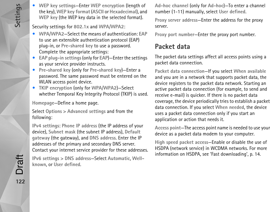 Settings122•WEP key settings—Enter WEP encryption (length of the key), WEP key format (ASCII or Hexadecimal), and WEP key (the WEP key data in the selected format).Security settings for 802.1x and WPA/WPA2:•WPA/WPA2—Select the means of authentication: EAP to use an extensible authentication protocol (EAP) plug-in, or Pre-shared key to use a password. Complete the appropriate settings:•EAP plug-in settings (only for EAP)—Enter the settings as your service provider instructs.•Pre-shared key (only for Pre-shared key)—Enter a password. The same password must be entered on the WLAN access point device.•TKIP encryption (only for WPA/WPA2)—Select whether Temporal Key Integrity Protocol (TKIP) is used.Homepage—Define a home page.Select Options &gt; Advanced settings and from the following:IPv4 settings: Phone IP address (the IP address of your device), Subnet mask (the subnet IP address), Default gateway (the gateway), and DNS address. Enter the IP addresses of the primary and secondary DNS server. Contact your internet service provider for these addresses.IPv6 settings &gt; DNS address—Select Automatic, Well-known, or User defined.Ad-hoc channel (only for Ad-hoc)—To enter a channel number (1-11) manually, select User defined.Proxy server address—Enter the address for the proxy server.Proxy port number—Enter the proxy port number.Packet dataThe packet data settings affect all access points using a packet data connection.Packet data connection—If you select When available and you are in a network that supports packet data, the device registers to the packet data network. Starting an active packet data connection (for example, to send and receive e-mail) is quicker. If there is no packet data coverage, the device periodically tries to establish a packet data connection. If you select When needed, the device uses a packet data connection only if you start an application or action that needs it.Access point—The access point name is needed to use your device as a packet data modem to your computer.High speed packet access—Enable or disable the use of HSDPA (network service) in WCDMA networks. For more information on HSDPA, see ‘Fast downloading’, p. 14.Draft