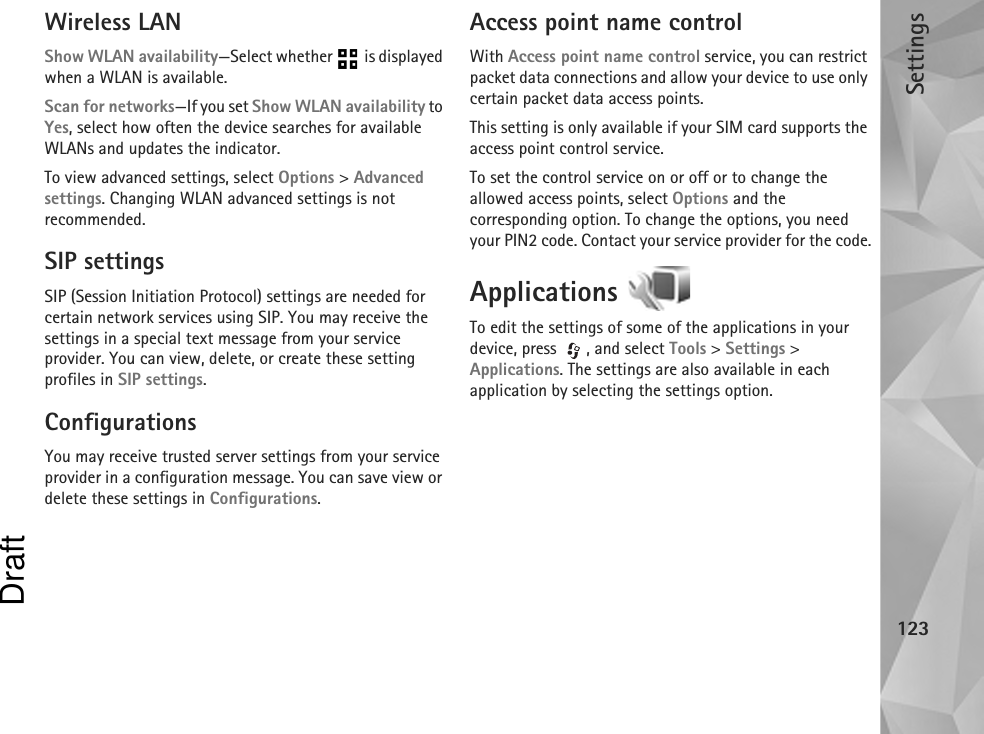 Settings123Wireless LANShow WLAN availability—Select whether   is displayed when a WLAN is available.Scan for networks—If you set Show WLAN availability to Yes, select how often the device searches for available WLANs and updates the indicator.To view advanced settings, select Options &gt; Advanced settings. Changing WLAN advanced settings is not recommended.SIP settingsSIP (Session Initiation Protocol) settings are needed for certain network services using SIP. You may receive the settings in a special text message from your service provider. You can view, delete, or create these setting profiles in SIP settings.ConfigurationsYou may receive trusted server settings from your service provider in a configuration message. You can save view or delete these settings in Configurations.Access point name controlWith Access point name control service, you can restrict packet data connections and allow your device to use only certain packet data access points.This setting is only available if your SIM card supports the access point control service.To set the control service on or off or to change the allowed access points, select Options and the corresponding option. To change the options, you need your PIN2 code. Contact your service provider for the code.Applications To edit the settings of some of the applications in your device, press  , and select Tools &gt; Settings &gt; Applications. The settings are also available in each application by selecting the settings option.Draft