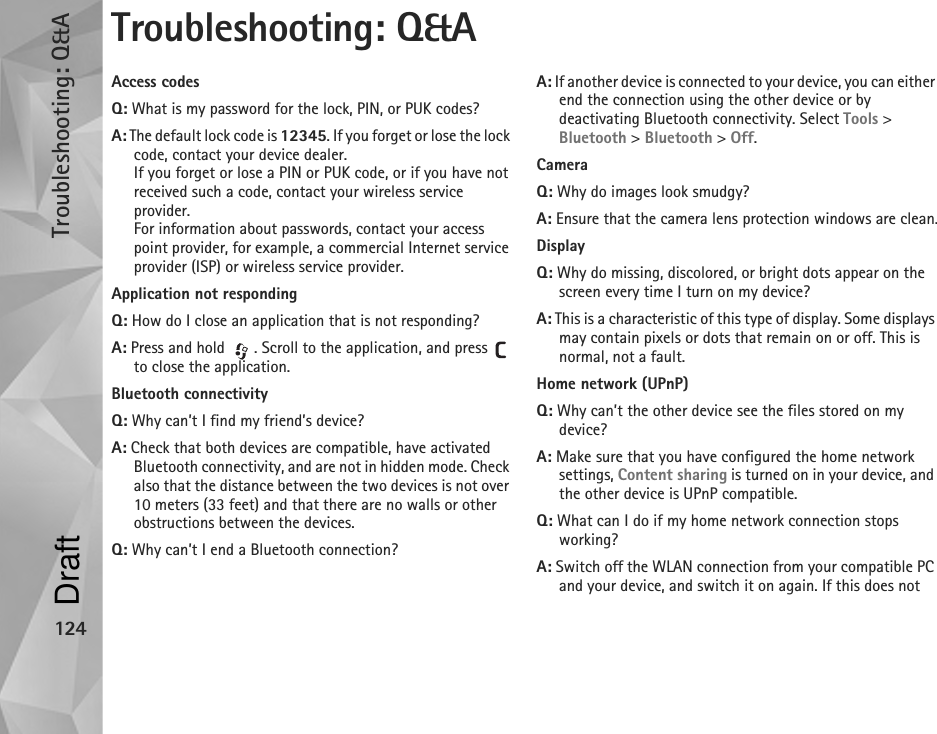 Troubleshooting: Q&amp;A124Troubleshooting: Q&amp;AAccess codesQ: What is my password for the lock, PIN, or PUK codes?A: The default lock code is 12345. If you forget or lose the lock code, contact your device dealer.If you forget or lose a PIN or PUK code, or if you have not received such a code, contact your wireless service provider.For information about passwords, contact your access point provider, for example, a commercial Internet service provider (ISP) or wireless service provider.Application not respondingQ: How do I close an application that is not responding?A: Press and hold  . Scroll to the application, and press   to close the application.Bluetooth connectivityQ: Why can’t I find my friend’s device?A: Check that both devices are compatible, have activated Bluetooth connectivity, and are not in hidden mode. Check also that the distance between the two devices is not over 10 meters (33 feet) and that there are no walls or other obstructions between the devices.Q: Why can’t I end a Bluetooth connection?A: If another device is connected to your device, you can either end the connection using the other device or by deactivating Bluetooth connectivity. Select Tools &gt; Bluetooth &gt; Bluetooth &gt; Off.CameraQ: Why do images look smudgy?A: Ensure that the camera lens protection windows are clean.DisplayQ: Why do missing, discolored, or bright dots appear on the screen every time I turn on my device?A: This is a characteristic of this type of display. Some displays may contain pixels or dots that remain on or off. This is normal, not a fault.Home network (UPnP)Q: Why can’t the other device see the files stored on my device?A: Make sure that you have configured the home network settings, Content sharing is turned on in your device, and the other device is UPnP compatible.Q: What can I do if my home network connection stops working?A: Switch off the WLAN connection from your compatible PC and your device, and switch it on again. If this does not Draft