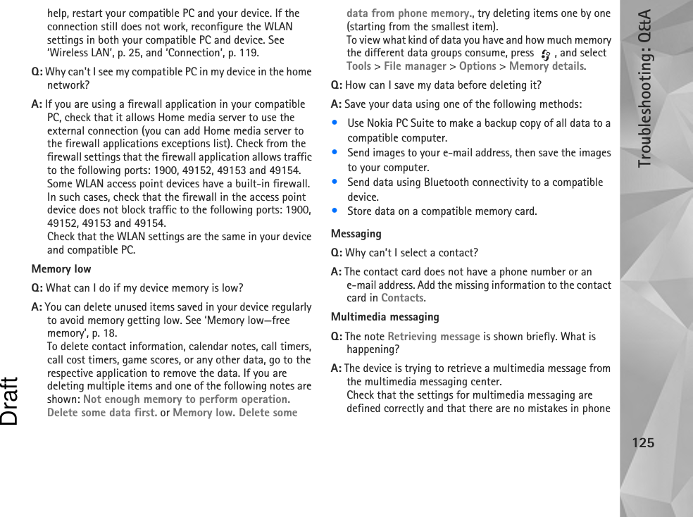 Troubleshooting: Q&amp;A125help, restart your compatible PC and your device. If the connection still does not work, reconfigure the WLAN settings in both your compatible PC and device. See ‘Wireless LAN’, p. 25, and ‘Connection’, p. 119.Q: Why can&apos;t I see my compatible PC in my device in the home network?A: If you are using a firewall application in your compatible PC, check that it allows Home media server to use the external connection (you can add Home media server to the firewall applications exceptions list). Check from the firewall settings that the firewall application allows traffic to the following ports: 1900, 49152, 49153 and 49154. Some WLAN access point devices have a built-in firewall. In such cases, check that the firewall in the access point device does not block traffic to the following ports: 1900, 49152, 49153 and 49154.Check that the WLAN settings are the same in your device and compatible PC.Memory lowQ: What can I do if my device memory is low?A: You can delete unused items saved in your device regularly to avoid memory getting low. See ‘Memory low—free memory’, p. 18. To delete contact information, calendar notes, call timers, call cost timers, game scores, or any other data, go to the respective application to remove the data. If you are deleting multiple items and one of the following notes are shown: Not enough memory to perform operation. Delete some data first. or Memory low. Delete some data from phone memory., try deleting items one by one (starting from the smallest item).To view what kind of data you have and how much memory the different data groups consume, press  , and select Tools &gt; File manager &gt; Options &gt; Memory details.Q: How can I save my data before deleting it?A: Save your data using one of the following methods:•Use Nokia PC Suite to make a backup copy of all data to a compatible computer.•Send images to your e-mail address, then save the images to your computer.•Send data using Bluetooth connectivity to a compatible device.•Store data on a compatible memory card.MessagingQ: Why can’t I select a contact?A: The contact card does not have a phone number or an e-mail address. Add the missing information to the contact card in Contacts.Multimedia messagingQ: The note Retrieving message is shown briefly. What is happening? A: The device is trying to retrieve a multimedia message from the multimedia messaging center.Check that the settings for multimedia messaging are defined correctly and that there are no mistakes in phone Draft